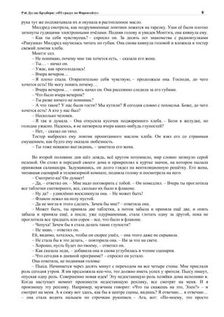 Рэй Дуглас Брэдбери: «451 градус по Фаренгейту»                                          9

рука тут же подхватывала их и окунала в растопленное масло.
     Милдред смотрела, как подрумяненные ломтики ложатся на тарелку. Уши её были плотно
заткнуты гудящими электронными пчёлами. Подняв голову и увидев Монтэга, она кивнула ему.
     – Как ты себя чувствуешь? – спросил он. За десять лет знакомства с радиовтулками
«Ракушка» Милдред научилась читать по губам. Она снова кивнула головой и вложила в тостер
свежий ломтик хлеба.
     Монтэг сел.
     – Не понимаю, почему мне так хочется есть, – сказала его жена.
     – Ты… – начал он.
     – Ужас, как проголодалась!
     – Вчера вечером…
     – Я плохо спала. Отвратительно себя чувствую, – продолжала она. Господи, до чего
хочется есть! Не могу понять почему…
     – Вчера вечером… – опять начал он. Она рассеянно следила за его губами.
     – Что было вчера вечером?
     – Ты разве ничего не помнишь?
     – А что такое? У нас были гости? Мы кутили? Я сегодня словно с похмелья. Боже, до чего
хочется есть! А кто у нас был?
     – Несколько человек.
     – Я так и думала. – Она откусила кусочек поджаренного хлеба. – Боли в желудке, но
голодна ужасно. Надеюсь, я не натворила вчера каких-нибудь глупостей?
     – Нет, – сказал он тихо.
     Тостер выбросил ему ломтик пропитанного маслом хлеба. Он взял его со странным
смущением, как будто ему оказали любезность.
     – Ты тоже неважно выглядишь, – заметила его жена.

      Во второй половине дня шёл дождь, всё кругом потемнело, мир словно затянуло серой
пеленой. Он стоял в передней своего дома и прикреплял к куртке значок, на котором пылала
оранжевая саламандра. Задумавшись, он долго глядел на вентиляционную решётку. Его жена,
читавшая сценарий в телевизорной комнате, подняла голову и посмотрела на него.
      – Смотрите-ка! Он думает!
      – Да, – ответил он. – Мне надо поговорить с тобой. – Он помедлил. – Вчера ты проглотила
все таблетки снотворного, все, сколько их было в флаконе.
      – Ну да? – удивлённо воскликнула она. – Не может быть!
      – Флакон лежал на полу пустой.
      – Да не могла я этого сделать. Зачем бы мне? – ответила она.
      – Может быть, ты приняла две таблетки, а потом забыла и приняла ещё две, и опять
забыла и приняла ещё, а после, уже одурманенная, стала глотать одну за другой, пока не
проглотила все тридцать или сорок – все, что было в флаконе.
      – Чепуха! Зачем бы я стала делать такие глупости?
      – Не знаю, – ответил он.
      Ей, видимо, хотелось, чтобы он скорее ушёл, – она этого даже не скрывала.
      – Не стала бы я это делать, – повторила она. – Ни за что на свете.
      – Хорошо, пусть будет по-твоему, – ответил он.
      – Как сказала леди, – добавила она и снова углубилась в чтение сценария.
      – Что сегодня в дневной программе? – спросил он устало.
      Она ответила, не поднимая головы:
      – Пьеса. Начинается через десять минут с переходом на все четыре стены. Мне прислали
роль сегодня утром. Я им предложила кое-что, это должно иметь успех у зрителя. Пьесу пишут,
опуская одну роль. Совершенно новая идея! Эту недостающую роль хозяйки дома исполняю я.
Когда наступает момент произнести недостающую реплику, все смотрят на меня. И я
произношу эту реплику. Например, мужчина говорит: «Что ты скажешь на это, Элен?» – и
смотрит на меня. А я сижу вот здесь, как бы в центре сцены, видишь? Я отвечаю… я отвечаю…
– она стала водить пальцем по строчкам рукописи. – Ага, вот: «По-моему, это просто
 