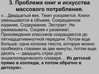 3. Проблема книг и искусства
массового потребления.
«…Двадцатый век. Темп ускоряется. Книги
уменьшаются в объеме. Сокращенное
издание. Содержание. Экстракт. Не
размазывать. Скорее к развязке!..
Произведения классиков сокращаются до
пятнадцатиминутной передачи. Потом еще
больше: одна колонка текста, которую можно
пробежать глазами за две минуты, потом еще:
десять — двадцать строк для
энциклопедического словаря… Из детской
прямо в колледж, а потом обратно в
детскую».
 