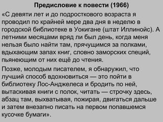 Предисловие к повести (1966)
«С девяти лет и до подросткового возраста я
проводил по крайней мере два дня в неделю в
городской библиотеке в Уокигане (штат Иллинойс). А
летними месяцами вряд ли был день, когда меня
нельзя было найти там, прячущимся за полками,
вдыхающим запах книг, словно заморских специй,
пьянеющим от них ещё до чтения.
Позже, молодым писателем, я обнаружил, что
лучший способ вдохновиться — это пойти в
библиотеку Лос-Анджелеса и бродить по ней,
вытаскивая книги с полок, читать — строчку здесь,
абзац там, выхватывая, пожирая, двигаться дальше
и затем внезапно писать на первом попавшемся
кусочке бумаги».
 