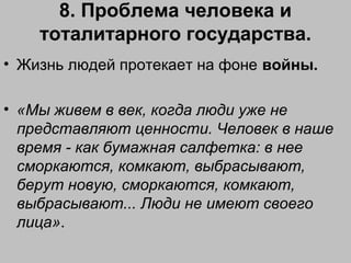 8. Проблема человека и
тоталитарного государства.
• Жизнь людей протекает на фоне войны.
• «Мы живем в век, когда люди уже не
представляют ценности. Человек в наше
время - как бумажная салфетка: в нее
сморкаются, комкают, выбрасывают,
берут новую, сморкаются, комкают,
выбрасывают... Люди не имеют своего
лица».
 