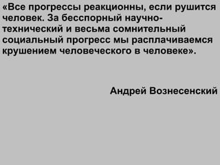 «Все прогрессы реакционны, если рушится
человек. За бесспорный научно-
технический и весьма сомнительный
социальный прогресс мы расплачиваемся
крушением человеческого в человеке».
Андрей Вознесенский
 