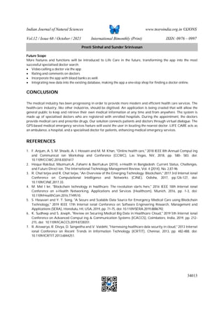 Indian Journal of Natural Sciences www.tnsroindia.org.in ©IJONS
Vol.12 / Issue 68 / October / 2021 International Bimonthly (Print) ISSN: 0976 – 0997
34013
Future Scope
More features and functions will be introduced to Life Care in the future, transforming the app into the most
successful specialised doctor search.
 Video-calling a doctor via the app
 Rating and comments on doctors
 Incorporate the app with blood banks as well.
 Integrating new data into the existing database, making the app a one-stop shop for finding a doctor online.
CONCLUSION
The medical industry has been progressing in order to provide more modern and efficient health care services. The
health-care industry, like other industries, should be digitised. An application is being created that will allow the
general public to keep and retrieve their own medical information at any time and from anywhere. The system is
made up of specialised doctors who are registered with enrolled hospitals. During the appointment, the doctors
provide medical care and prescribe drugs. Our solution connects patients and doctors through virtual dialogue. The
GPS-based medical emergency services feature will assist the user in locating the nearest doctor. LIFE CARE acts as
an ambulance, a hospital, and a specialised doctor for patients, enhancing medical emergency services.
REFERENCES
1. F. Anjum, A. S. M. Shoaib, A. I. Hossain and M. M. Khan, "Online health care," 2018 IEEE 8th Annual Comput ing
and Communicat ion Workshop and Conference (CCWC), Las Vegas, NV, 2018, pp. 580- 583. doi:
10.1109/CCWC.2018.8301617
2. Hoque Rakibul, Mazmum,A..,Fahami & BaoYukun (2014). e-Health in Bangladesh: Current Status, Challenges,
and Future Direct ion. The International Technology Management Review, Vol. 4 (2014), No. 2,87-96
3. R. Chat terjee and R. Chat terjee, "An Overview of the Emerging Technology: Blockchain," 2017 3rd Internat ional
Conference on Computational Intelligence and Networks (CINE), Odisha, 2017, pp.126-127, doi:
10.1109/CINE.2017.33.
4. M. Met t ler, "Blockchain technology in healthcare: The revolution starts here," 2016 IEEE 18th Internat ional
Conference on e-Health Networking, Applications and Services (Healthcom), Munich, 2016, pp. 1-3, doi:
10.1109/HealthCom.2016.7749510.
5. S. Hasavari and Y. T. Song, "A Secure and Scalable Data Source for Emergency Medical Care using Blockchain
Technology," 2019 IEEE 17th Internat ional Conference on Software Engineering Research, Management and
Applications (SERA), Honolulu, HI, USA, 2019, pp. 71-75, doi: 10.1109/SERA.2019.8886792.
6. K. Sudheep and S. Joseph, "Review on Securing Medical Big Data in Healthcare Cloud," 2019 5th Internat ional
Conference on Advanced Comput ing & Communication Systems (ICACCS), Coimbatore, India, 2019, pp. 212-
215, doi: 10.1109/ICACCS.2019.8728351.
7. R. Aiswarya, R. Divya, D. Sangeetha and V. Vaidehi, "Harnessing healthcare data security in cloud," 2013 Internat
ional Conference on Recent Trends in Information Technology (ICRTIT), Chennai, 2013, pp. 482-488, doi:
10.1109/ICRTIT.2013.6844251.
Preeti Sinhal and Sunder Srinivasan
 