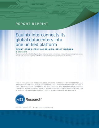 REPORT REPRINT
Equinix interconnects its
global datacenters into
one unified platform
PENNY JONES, ERIC HANSELMAN, KELLY MORGAN
2 JAN 2018
The company has launched the Equinix Cloud Exchange Fabric – on-demand metro and cross-metro private connec-
tions to scale, secure and optimize traffic flows between enterprise ecosystems and cloud services.
THIS REPORT, LICENSED TO EQUINIX, DEVELOPED AND AS PROVIDED BY 451 RESEARCH, LLC,
WAS PUBLISHED AS PART OF OUR SYNDICATED MARKET INSIGHT SUBSCRIPTION SERVICE. IT
SHALL BE OWNED IN ITS ENTIRETY BY 451 RESEARCH, LLC. THIS REPORT IS SOLELY INTEND-
ED FOR USE BY THE RECIPIENT AND MAY NOT BE REPRODUCED OR RE-POSTED, IN WHOLE OR
IN PART, BY THE RECIPIENT WITHOUT EXPRESS PERMISSION FROM 451 RESEARCH.
©2018 451 Research, LLC | W W W. 4 5 1 R E S E A R C H . C O M
 
