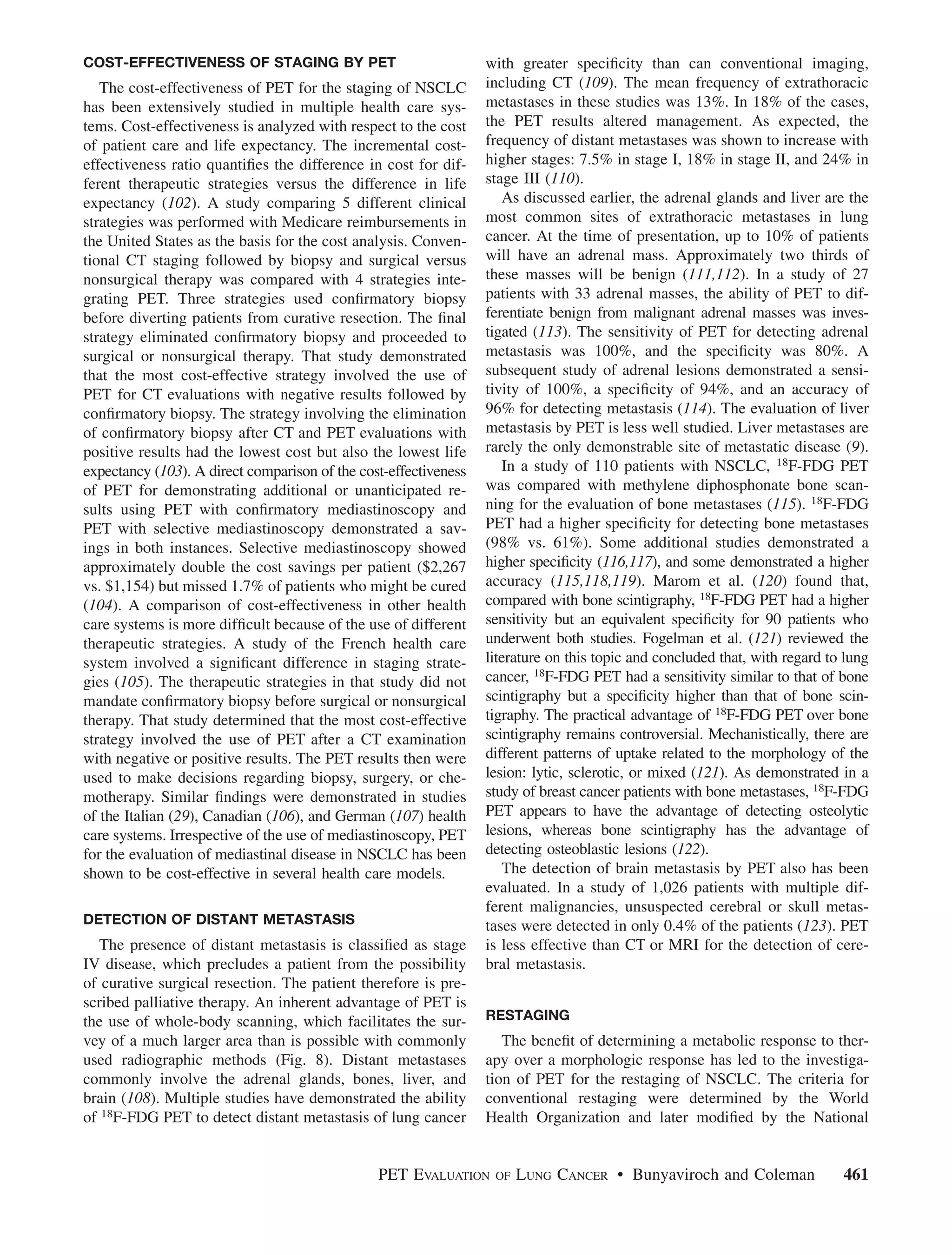 COST-EFFECTIVENESS OF STAGING BY PET                              with greater speciﬁcity than can conventional imaging,
   The cost-effectiveness of PET for the staging of NSCLC         including CT (109). The mean frequency of extrathoracic
has been extensively studied in multiple health care sys-         metastases in these studies was 13%. In 18% of the cases,
tems. Cost-effectiveness is analyzed with respect to the cost     the PET results altered management. As expected, the
of patient care and life expectancy. The incremental cost-        frequency of distant metastases was shown to increase with
effectiveness ratio quantiﬁes the difference in cost for dif-     higher stages: 7.5% in stage I, 18% in stage II, and 24% in
ferent therapeutic strategies versus the difference in life       stage III (110).
expectancy (102). A study comparing 5 different clinical              As discussed earlier, the adrenal glands and liver are the
strategies was performed with Medicare reimbursements in          most common sites of extrathoracic metastases in lung
the United States as the basis for the cost analysis. Conven-     cancer. At the time of presentation, up to 10% of patients
tional CT staging followed by biopsy and surgical versus          will have an adrenal mass. Approximately two thirds of
nonsurgical therapy was compared with 4 strategies inte-          these masses will be benign (111,112). In a study of 27
grating PET. Three strategies used conﬁrmatory biopsy             patients with 33 adrenal masses, the ability of PET to dif-
before diverting patients from curative resection. The ﬁnal       ferentiate benign from malignant adrenal masses was inves-
strategy eliminated conﬁrmatory biopsy and proceeded to           tigated (113). The sensitivity of PET for detecting adrenal
surgical or nonsurgical therapy. That study demonstrated          metastasis was 100%, and the speciﬁcity was 80%. A
that the most cost-effective strategy involved the use of         subsequent study of adrenal lesions demonstrated a sensi-
PET for CT evaluations with negative results followed by          tivity of 100%, a speciﬁcity of 94%, and an accuracy of
conﬁrmatory biopsy. The strategy involving the elimination        96% for detecting metastasis (114). The evaluation of liver
of conﬁrmatory biopsy after CT and PET evaluations with           metastasis by PET is less well studied. Liver metastases are
positive results had the lowest cost but also the lowest life     rarely the only demonstrable site of metastatic disease (9).
expectancy (103). A direct comparison of the cost-effectiveness       In a study of 110 patients with NSCLC, 18F-FDG PET
of PET for demonstrating additional or unanticipated re-          was compared with methylene diphosphonate bone scan-
sults using PET with conﬁrmatory mediastinoscopy and              ning for the evaluation of bone metastases (115). 18F-FDG
PET with selective mediastinoscopy demonstrated a sav-            PET had a higher speciﬁcity for detecting bone metastases
ings in both instances. Selective mediastinoscopy showed          (98% vs. 61%). Some additional studies demonstrated a
approximately double the cost savings per patient ($2,267         higher speciﬁcity (116,117), and some demonstrated a higher
vs. $1,154) but missed 1.7% of patients who might be cured        accuracy (115,118,119). Marom et al. (120) found that,
(104). A comparison of cost-effectiveness in other health         compared with bone scintigraphy, 18F-FDG PET had a higher
care systems is more difﬁcult because of the use of different     sensitivity but an equivalent speciﬁcity for 90 patients who
therapeutic strategies. A study of the French health care         underwent both studies. Fogelman et al. (121) reviewed the
system involved a signiﬁcant difference in staging strate-        literature on this topic and concluded that, with regard to lung
gies (105). The therapeutic strategies in that study did not      cancer, 18F-FDG PET had a sensitivity similar to that of bone
mandate conﬁrmatory biopsy before surgical or nonsurgical         scintigraphy but a speciﬁcity higher than that of bone scin-
therapy. That study determined that the most cost-effective       tigraphy. The practical advantage of 18F-FDG PET over bone
strategy involved the use of PET after a CT examination           scintigraphy remains controversial. Mechanistically, there are
with negative or positive results. The PET results then were      different patterns of uptake related to the morphology of the
used to make decisions regarding biopsy, surgery, or che-         lesion: lytic, sclerotic, or mixed (121). As demonstrated in a
motherapy. Similar ﬁndings were demonstrated in studies           study of breast cancer patients with bone metastases, 18F-FDG
of the Italian (29), Canadian (106), and German (107) health      PET appears to have the advantage of detecting osteolytic
care systems. Irrespective of the use of mediastinoscopy, PET     lesions, whereas bone scintigraphy has the advantage of
for the evaluation of mediastinal disease in NSCLC has been       detecting osteoblastic lesions (122).
shown to be cost-effective in several health care models.             The detection of brain metastasis by PET also has been
                                                                  evaluated. In a study of 1,026 patients with multiple dif-
                                                                  ferent malignancies, unsuspected cerebral or skull metas-
DETECTION OF DISTANT METASTASIS                                   tases were detected in only 0.4% of the patients (123). PET
   The presence of distant metastasis is classiﬁed as stage       is less effective than CT or MRI for the detection of cere-
IV disease, which precludes a patient from the possibility        bral metastasis.
of curative surgical resection. The patient therefore is pre-
scribed palliative therapy. An inherent advantage of PET is
the use of whole-body scanning, which facilitates the sur-        RESTAGING
vey of a much larger area than is possible with commonly             The beneﬁt of determining a metabolic response to ther-
used radiographic methods (Fig. 8). Distant metastases            apy over a morphologic response has led to the investiga-
commonly involve the adrenal glands, bones, liver, and            tion of PET for the restaging of NSCLC. The criteria for
brain (108). Multiple studies have demonstrated the ability       conventional restaging were determined by the World
of 18F-FDG PET to detect distant metastasis of lung cancer        Health Organization and later modiﬁed by the National


                                                PET EVALUATION     OF   LUNG CANCER • Bunyaviroch and Coleman                461
 
