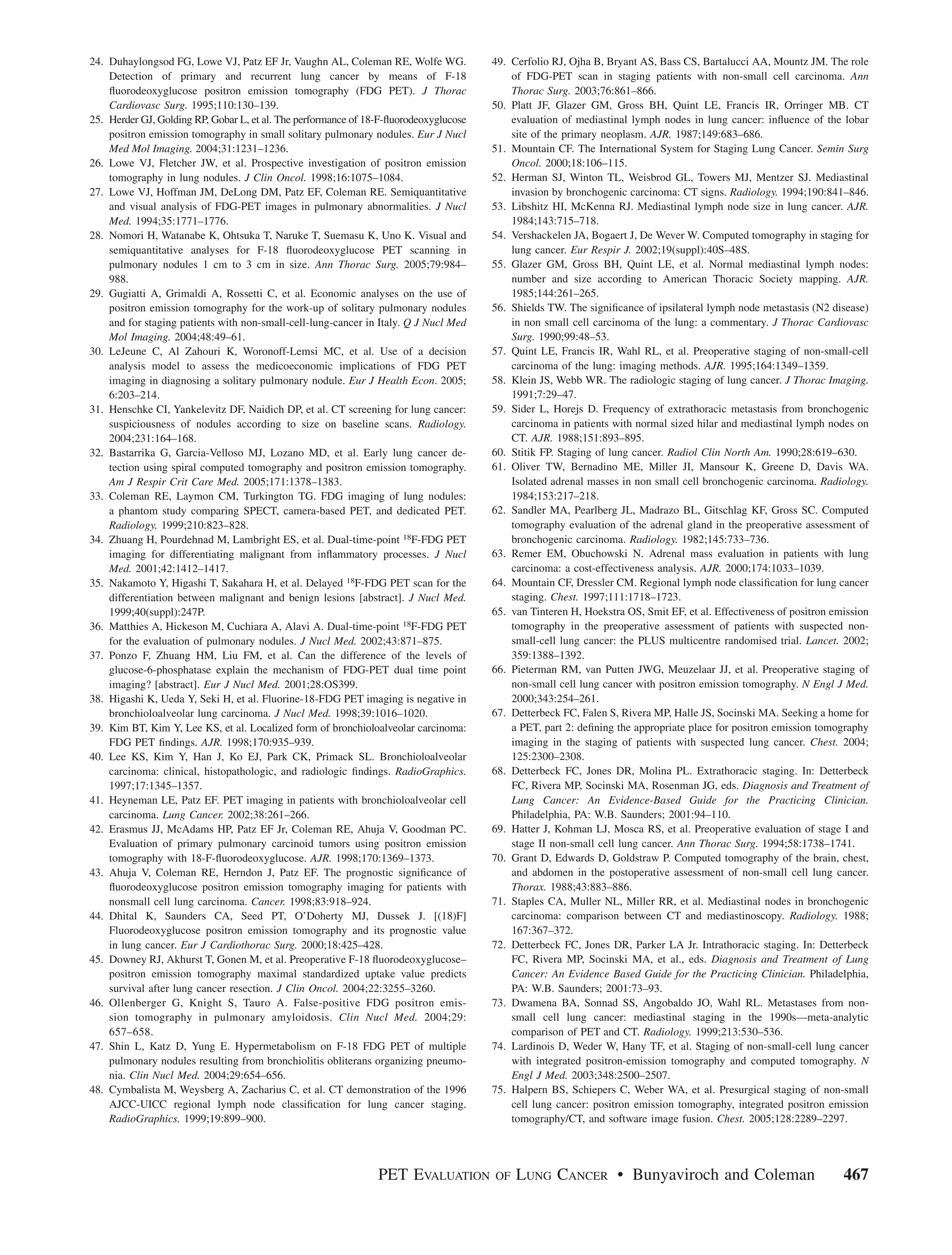 24. Duhaylongsod FG, Lowe VJ, Patz EF Jr, Vaughn AL, Coleman RE, Wolfe WG.             49. Cerfolio RJ, Ojha B, Bryant AS, Bass CS, Bartalucci AA, Mountz JM. The role
    Detection of primary and recurrent lung cancer by means of F-18                        of FDG-PET scan in staging patients with non-small cell carcinoma. Ann
    ﬂuorodeoxyglucose positron emission tomography (FDG PET). J Thorac                     Thorac Surg. 2003;76:861–866.
    Cardiovasc Surg. 1995;110:130–139.                                                 50. Platt JF, Glazer GM, Gross BH, Quint LE, Francis IR, Orringer MB. CT
25. Herder GJ, Golding RP, Gobar L, et al. The performance of 18-F-ﬂuorodeoxyglucose       evaluation of mediastinal lymph nodes in lung cancer: inﬂuence of the lobar
    positron emission tomography in small solitary pulmonary nodules. Eur J Nucl           site of the primary neoplasm. AJR. 1987;149:683–686.
    Med Mol Imaging. 2004;31:1231–1236.                                                51. Mountain CF. The International System for Staging Lung Cancer. Semin Surg
26. Lowe VJ, Fletcher JW, et al. Prospective investigation of positron emission            Oncol. 2000;18:106–115.
    tomography in lung nodules. J Clin Oncol. 1998;16:1075–1084.                       52. Herman SJ, Winton TL, Weisbrod GL, Towers MJ, Mentzer SJ. Mediastinal
27. Lowe VJ, Hoffman JM, DeLong DM, Patz EF, Coleman RE. Semiquantitative                  invasion by bronchogenic carcinoma: CT signs. Radiology. 1994;190:841–846.
    and visual analysis of FDG-PET images in pulmonary abnormalities. J Nucl           53. Libshitz HI, McKenna RJ. Mediastinal lymph node size in lung cancer. AJR.
    Med. 1994;35:1771–1776.                                                                1984;143:715–718.
28. Nomori H, Watanabe K, Ohtsuka T, Naruke T, Suemasu K, Uno K. Visual and            54. Vershackelen JA, Bogaert J, De Wever W. Computed tomography in staging for
    semiquantitative analyses for F-18 ﬂuorodeoxyglucose PET scanning in                   lung cancer. Eur Respir J. 2002;19(suppl):40S–48S.
    pulmonary nodules 1 cm to 3 cm in size. Ann Thorac Surg. 2005;79:984–              55. Glazer GM, Gross BH, Quint LE, et al. Normal mediastinal lymph nodes:
    988.                                                                                   number and size according to American Thoracic Society mapping. AJR.
29. Gugiatti A, Grimaldi A, Rossetti C, et al. Economic analyses on the use of             1985;144:261–265.
    positron emission tomography for the work-up of solitary pulmonary nodules         56. Shields TW. The signiﬁcance of ipsilateral lymph node metastasis (N2 disease)
    and for staging patients with non-small-cell-lung-cancer in Italy. Q J Nucl Med        in non small cell carcinoma of the lung: a commentary. J Thorac Cardiovasc
    Mol Imaging. 2004;48:49–61.                                                            Surg. 1990;99:48–53.
30. LeJeune C, Al Zahouri K, Woronoff-Lemsi MC, et al. Use of a decision               57. Quint LE, Francis IR, Wahl RL, et al. Preoperative staging of non-small-cell
    analysis model to assess the medicoeconomic implications of FDG PET                    carcinoma of the lung: imaging methods. AJR. 1995;164:1349–1359.
    imaging in diagnosing a solitary pulmonary nodule. Eur J Health Econ. 2005;        58. Klein JS, Webb WR. The radiologic staging of lung cancer. J Thorac Imaging.
    6:203–214.                                                                             1991;7:29–47.
31. Henschke CI, Yankelevitz DF, Naidich DP, et al. CT screening for lung cancer:      59. Sider L, Horejs D. Frequency of extrathoracic metastasis from bronchogenic
    suspiciousness of nodules according to size on baseline scans. Radiology.              carcinoma in patients with normal sized hilar and mediastinal lymph nodes on
    2004;231:164–168.                                                                      CT. AJR. 1988;151:893–895.
32. Bastarrika G, Garcia-Velloso MJ, Lozano MD, et al. Early lung cancer de-           60. Stitik FP. Staging of lung cancer. Radiol Clin North Am. 1990;28:619–630.
    tection using spiral computed tomography and positron emission tomography.         61. Oliver TW, Bernadino ME, Miller JI, Mansour K, Greene D, Davis WA.
    Am J Respir Crit Care Med. 2005;171:1378–1383.                                         Isolated adrenal masses in non small cell bronchogenic carcinoma. Radiology.
33. Coleman RE, Laymon CM, Turkington TG. FDG imaging of lung nodules:                     1984;153:217–218.
    a phantom study comparing SPECT, camera-based PET, and dedicated PET.              62. Sandler MA, Pearlberg JL, Madrazo BL, Gitschlag KF, Gross SC. Computed
    Radiology. 1999;210:823–828.                                                           tomography evaluation of the adrenal gland in the preoperative assessment of
34. Zhuang H, Pourdehnad M, Lambright ES, et al. Dual-time-point 18F-FDG PET               bronchogenic carcinoma. Radiology. 1982;145:733–736.
    imaging for differentiating malignant from inﬂammatory processes. J Nucl           63. Remer EM, Obuchowski N. Adrenal mass evaluation in patients with lung
    Med. 2001;42:1412–1417.                                                                carcinoma: a cost-effectiveness analysis. AJR. 2000;174:1033–1039.
35. Nakamoto Y, Higashi T, Sakahara H, et al. Delayed 18F-FDG PET scan for the         64. Mountain CF, Dressler CM. Regional lymph node classiﬁcation for lung cancer
    differentiation between malignant and benign lesions [abstract]. J Nucl Med.           staging. Chest. 1997;111:1718–1723.
    1999;40(suppl):247P.                                                               65. van Tinteren H, Hoekstra OS, Smit EF, et al. Effectiveness of positron emission
36. Matthies A, Hickeson M, Cuchiara A, Alavi A. Dual-time-point 18F-FDG PET               tomography in the preoperative assessment of patients with suspected non-
    for the evaluation of pulmonary nodules. J Nucl Med. 2002;43:871–875.                  small-cell lung cancer: the PLUS multicentre randomised trial. Lancet. 2002;
37. Ponzo F, Zhuang HM, Liu FM, et al. Can the difference of the levels of                 359:1388–1392.
    glucose-6-phosphatase explain the mechanism of FDG-PET dual time point             66. Pieterman RM, van Putten JWG, Meuzelaar JJ, et al. Preoperative staging of
    imaging? [abstract]. Eur J Nucl Med. 2001;28:OS399.                                    non-small cell lung cancer with positron emission tomography. N Engl J Med.
38. Higashi K, Ueda Y, Seki H, et al. Fluorine-18-FDG PET imaging is negative in           2000;343:254–261.
    bronchioloalveolar lung carcinoma. J Nucl Med. 1998;39:1016–1020.                  67. Detterbeck FC, Falen S, Rivera MP, Halle JS, Socinski MA. Seeking a home for
39. Kim BT, Kim Y, Lee KS, et al. Localized form of bronchioloalveolar carcinoma:          a PET, part 2: deﬁning the appropriate place for positron emission tomography
    FDG PET ﬁndings. AJR. 1998;170:935–939.                                                imaging in the staging of patients with suspected lung cancer. Chest. 2004;
40. Lee KS, Kim Y, Han J, Ko EJ, Park CK, Primack SL. Bronchioloalveolar                   125:2300–2308.
    carcinoma: clinical, histopathologic, and radiologic ﬁndings. RadioGraphics.       68. Detterbeck FC, Jones DR, Molina PL. Extrathoracic staging. In: Detterbeck
    1997;17:1345–1357.                                                                     FC, Rivera MP, Socinski MA, Rosenman JG, eds. Diagnosis and Treatment of
41. Heyneman LE, Patz EF. PET imaging in patients with bronchioloalveolar cell             Lung Cancer: An Evidence-Based Guide for the Practicing Clinician.
    carcinoma. Lung Cancer. 2002;38:261–266.                                               Philadelphia, PA: W.B. Saunders; 2001:94–110.
42. Erasmus JJ, McAdams HP, Patz EF Jr, Coleman RE, Ahuja V, Goodman PC.               69. Hatter J, Kohman LJ, Mosca RS, et al. Preoperative evaluation of stage I and
    Evaluation of primary pulmonary carcinoid tumors using positron emission               stage II non-small cell lung cancer. Ann Thorac Surg. 1994;58:1738–1741.
    tomography with 18-F-ﬂuorodeoxyglucose. AJR. 1998;170:1369–1373.                   70. Grant D, Edwards D, Goldstraw P. Computed tomography of the brain, chest,
43. Ahuja V, Coleman RE, Herndon J, Patz EF. The prognostic signiﬁcance of                 and abdomen in the postoperative assessment of non-small cell lung cancer.
    ﬂuorodeoxyglucose positron emission tomography imaging for patients with               Thorax. 1988;43:883–886.
    nonsmall cell lung carcinoma. Cancer. 1998;83:918–924.                             71. Staples CA, Muller NL, Miller RR, et al. Mediastinal nodes in bronchogenic
44. Dhital K, Saunders CA, Seed PT, O’Doherty MJ, Dussek J. [(18)F]                        carcinoma: comparison between CT and mediastinoscopy. Radiology. 1988;
    Fluorodeoxyglucose positron emission tomography and its prognostic value               167:367–372.
    in lung cancer. Eur J Cardiothorac Surg. 2000;18:425–428.                          72. Detterbeck FC, Jones DR, Parker LA Jr. Intrathoracic staging. In: Detterbeck
45. Downey RJ, Akhurst T, Gonen M, et al. Preoperative F-18 ﬂuorodeoxyglucose–             FC, Rivera MP, Socinski MA, et al., eds. Diagnosis and Treatment of Lung
    positron emission tomography maximal standardized uptake value predicts                Cancer: An Evidence Based Guide for the Practicing Clinician. Philadelphia,
    survival after lung cancer resection. J Clin Oncol. 2004;22:3255–3260.                 PA: W.B. Saunders; 2001:73–93.
46. Ollenberger G, Knight S, Tauro A. False-positive FDG positron emis-                73. Dwamena BA, Sonnad SS, Angobaldo JO, Wahl RL. Metastases from non-
    sion tomography in pulmonary amyloidosis. Clin Nucl Med. 2004;29:                      small cell lung cancer: mediastinal staging in the 1990s—meta-analytic
    657–658.                                                                               comparison of PET and CT. Radiology. 1999;213:530–536.
47. Shin L, Katz D, Yung E. Hypermetabolism on F-18 FDG PET of multiple                74. Lardinois D, Weder W, Hany TF, et al. Staging of non-small-cell lung cancer
    pulmonary nodules resulting from bronchiolitis obliterans organizing pneumo-           with integrated positron-emission tomography and computed tomography. N
    nia. Clin Nucl Med. 2004;29:654–656.                                                   Engl J Med. 2003;348:2500–2507.
48. Cymbalista M, Weysberg A, Zacharius C, et al. CT demonstration of the 1996         75. Halpern BS, Schiepers C, Weber WA, et al. Presurgical staging of non-small
    AJCC-UICC regional lymph node classiﬁcation for lung cancer staging.                   cell lung cancer: positron emission tomography, integrated positron emission
    RadioGraphics. 1999;19:899–900.                                                        tomography/CT, and software image fusion. Chest. 2005;128:2289–2297.




                                                                PET EVALUATION         OF   LUNG CANCER • Bunyaviroch and Coleman                                   467
 