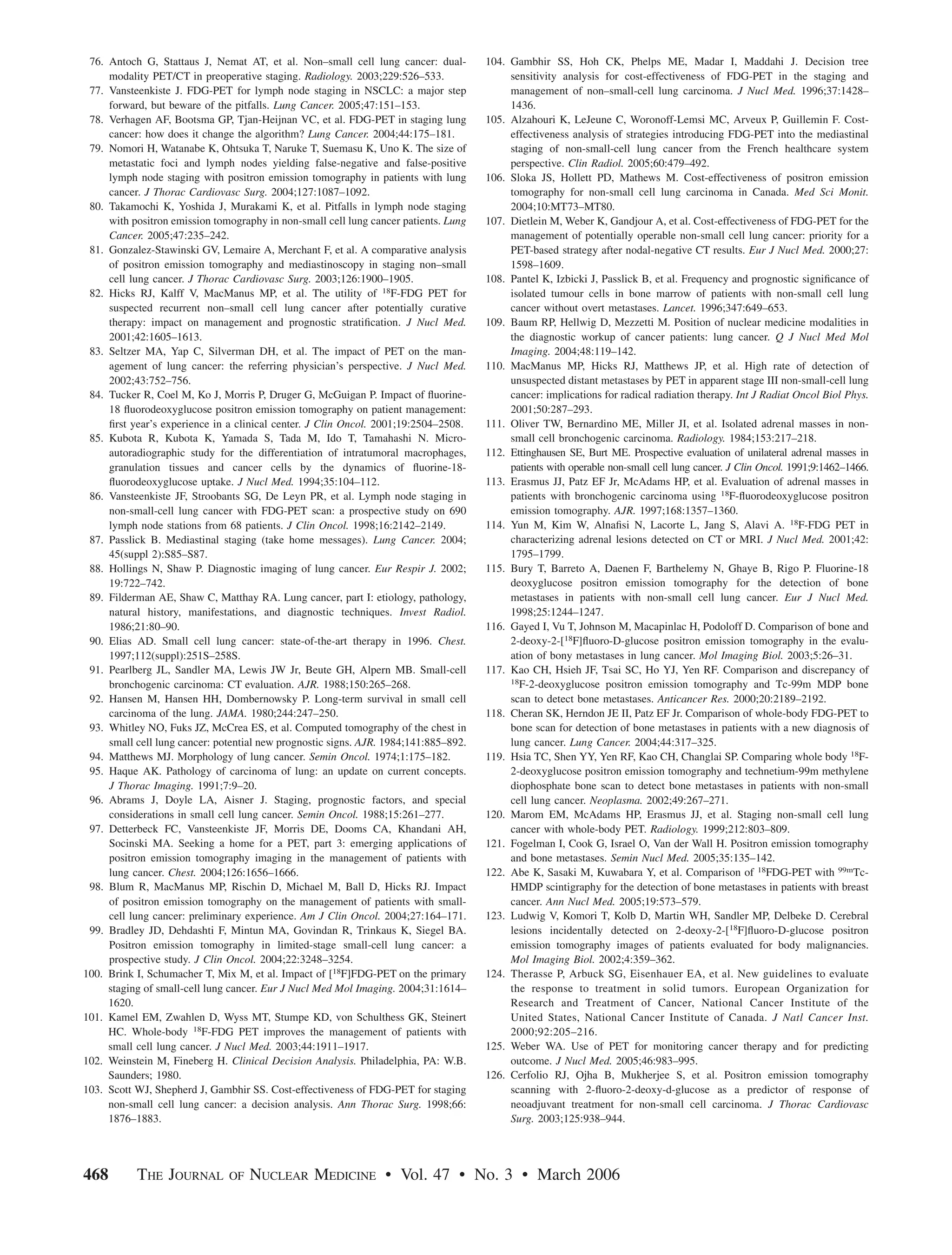 76. Antoch G, Stattaus J, Nemat AT, et al. Non–small cell lung cancer: dual-         104. Gambhir SS, Hoh CK, Phelps ME, Madar I, Maddahi J. Decision tree
     modality PET/CT in preoperative staging. Radiology. 2003;229:526–533.                 sensitivity analysis for cost-effectiveness of FDG-PET in the staging and
 77. Vansteenkiste J. FDG-PET for lymph node staging in NSCLC: a major step                management of non–small-cell lung carcinoma. J Nucl Med. 1996;37:1428–
     forward, but beware of the pitfalls. Lung Cancer. 2005;47:151–153.                    1436.
 78. Verhagen AF, Bootsma GP, Tjan-Heijnan VC, et al. FDG-PET in staging lung         105. Alzahouri K, LeJeune C, Woronoff-Lemsi MC, Arveux P, Guillemin F. Cost-
     cancer: how does it change the algorithm? Lung Cancer. 2004;44:175–181.               effectiveness analysis of strategies introducing FDG-PET into the mediastinal
 79. Nomori H, Watanabe K, Ohtsuka T, Naruke T, Suemasu K, Uno K. The size of              staging of non-small-cell lung cancer from the French healthcare system
     metastatic foci and lymph nodes yielding false-negative and false-positive            perspective. Clin Radiol. 2005;60:479–492.
     lymph node staging with positron emission tomography in patients with lung       106. Sloka JS, Hollett PD, Mathews M. Cost-effectiveness of positron emission
     cancer. J Thorac Cardiovasc Surg. 2004;127:1087–1092.                                 tomography for non-small cell lung carcinoma in Canada. Med Sci Monit.
 80. Takamochi K, Yoshida J, Murakami K, et al. Pitfalls in lymph node staging             2004;10:MT73–MT80.
     with positron emission tomography in non-small cell lung cancer patients. Lung   107. Dietlein M, Weber K, Gandjour A, et al. Cost-effectiveness of FDG-PET for the
     Cancer. 2005;47:235–242.                                                              management of potentially operable non-small cell lung cancer: priority for a
 81. Gonzalez-Stawinski GV, Lemaire A, Merchant F, et al. A comparative analysis           PET-based strategy after nodal-negative CT results. Eur J Nucl Med. 2000;27:
     of positron emission tomography and mediastinoscopy in staging non–small              1598–1609.
     cell lung cancer. J Thorac Cardiovasc Surg. 2003;126:1900–1905.                  108. Pantel K, Izbicki J, Passlick B, et al. Frequency and prognostic signiﬁcance of
 82. Hicks RJ, Kalff V, MacManus MP, et al. The utility of 18F-FDG PET for                 isolated tumour cells in bone marrow of patients with non-small cell lung
     suspected recurrent non–small cell lung cancer after potentially curative             cancer without overt metastases. Lancet. 1996;347:649–653.
     therapy: impact on management and prognostic stratiﬁcation. J Nucl Med.          109. Baum RP, Hellwig D, Mezzetti M. Position of nuclear medicine modalities in
     2001;42:1605–1613.                                                                    the diagnostic workup of cancer patients: lung cancer. Q J Nucl Med Mol
 83. Seltzer MA, Yap C, Silverman DH, et al. The impact of PET on the man-                 Imaging. 2004;48:119–142.
     agement of lung cancer: the referring physician’s perspective. J Nucl Med.       110. MacManus MP, Hicks RJ, Matthews JP, et al. High rate of detection of
     2002;43:752–756.                                                                      unsuspected distant metastases by PET in apparent stage III non-small-cell lung
 84. Tucker R, Coel M, Ko J, Morris P, Druger G, McGuigan P. Impact of ﬂuorine-            cancer: implications for radical radiation therapy. Int J Radiat Oncol Biol Phys.
     18 ﬂuorodeoxyglucose positron emission tomography on patient management:              2001;50:287–293.
     ﬁrst year’s experience in a clinical center. J Clin Oncol. 2001;19:2504–2508.    111. Oliver TW, Bernardino ME, Miller JI, et al. Isolated adrenal masses in non-
 85. Kubota R, Kubota K, Yamada S, Tada M, Ido T, Tamahashi N. Micro-                      small cell bronchogenic carcinoma. Radiology. 1984;153:217–218.
     autoradiographic study for the differentiation of intratumoral macrophages,      112. Ettinghausen SE, Burt ME. Prospective evaluation of unilateral adrenal masses in
     granulation tissues and cancer cells by the dynamics of ﬂuorine-18-                   patients with operable non-small cell lung cancer. J Clin Oncol. 1991;9:1462–1466.
     ﬂuorodeoxyglucose uptake. J Nucl Med. 1994;35:104–112.                           113. Erasmus JJ, Patz EF Jr, McAdams HP, et al. Evaluation of adrenal masses in
 86. Vansteenkiste JF, Stroobants SG, De Leyn PR, et al. Lymph node staging in             patients with bronchogenic carcinoma using 18F-ﬂuorodeoxyglucose positron
     non-small-cell lung cancer with FDG-PET scan: a prospective study on 690              emission tomography. AJR. 1997;168:1357–1360.
     lymph node stations from 68 patients. J Clin Oncol. 1998;16:2142–2149.           114. Yun M, Kim W, Alnaﬁsi N, Lacorte L, Jang S, Alavi A. 18F-FDG PET in
 87. Passlick B. Mediastinal staging (take home messages). Lung Cancer. 2004;              characterizing adrenal lesions detected on CT or MRI. J Nucl Med. 2001;42:
     45(suppl 2):S85–S87.                                                                  1795–1799.
 88. Hollings N, Shaw P. Diagnostic imaging of lung cancer. Eur Respir J. 2002;       115. Bury T, Barreto A, Daenen F, Barthelemy N, Ghaye B, Rigo P. Fluorine-18
     19:722–742.                                                                           deoxyglucose positron emission tomography for the detection of bone
 89. Filderman AE, Shaw C, Matthay RA. Lung cancer, part I: etiology, pathology,           metastases in patients with non-small cell lung cancer. Eur J Nucl Med.
     natural history, manifestations, and diagnostic techniques. Invest Radiol.            1998;25:1244–1247.
     1986;21:80–90.                                                                   116. Gayed I, Vu T, Johnson M, Macapinlac H, Podoloff D. Comparison of bone and
 90. Elias AD. Small cell lung cancer: state-of-the-art therapy in 1996. Chest.            2-deoxy-2-[18F]ﬂuoro-D-glucose positron emission tomography in the evalu-
     1997;112(suppl):251S–258S.                                                            ation of bony metastases in lung cancer. Mol Imaging Biol. 2003;5:26–31.
 91. Pearlberg JL, Sandler MA, Lewis JW Jr, Beute GH, Alpern MB. Small-cell           117. Kao CH, Hsieh JF, Tsai SC, Ho YJ, Yen RF. Comparison and discrepancy of
     bronchogenic carcinoma: CT evaluation. AJR. 1988;150:265–268.                         18F-2-deoxyglucose positron emission tomography and Tc-99m MDP bone

 92. Hansen M, Hansen HH, Dombernowsky P. Long-term survival in small cell                 scan to detect bone metastases. Anticancer Res. 2000;20:2189–2192.
     carcinoma of the lung. JAMA. 1980;244:247–250.                                   118. Cheran SK, Herndon JE II, Patz EF Jr. Comparison of whole-body FDG-PET to
 93. Whitley NO, Fuks JZ, McCrea ES, et al. Computed tomography of the chest in            bone scan for detection of bone metastases in patients with a new diagnosis of
     small cell lung cancer: potential new prognostic signs. AJR. 1984;141:885–892.        lung cancer. Lung Cancer. 2004;44:317–325.
 94. Matthews MJ. Morphology of lung cancer. Semin Oncol. 1974;1:175–182.             119. Hsia TC, Shen YY, Yen RF, Kao CH, Changlai SP. Comparing whole body 18F-
 95. Haque AK. Pathology of carcinoma of lung: an update on current concepts.              2-deoxyglucose positron emission tomography and technetium-99m methylene
     J Thorac Imaging. 1991;7:9–20.                                                        diophosphate bone scan to detect bone metastases in patients with non-small
 96. Abrams J, Doyle LA, Aisner J. Staging, prognostic factors, and special                cell lung cancer. Neoplasma. 2002;49:267–271.
     considerations in small cell lung cancer. Semin Oncol. 1988;15:261–277.          120. Marom EM, McAdams HP, Erasmus JJ, et al. Staging non-small cell lung
 97. Detterbeck FC, Vansteenkiste JF, Morris DE, Dooms CA, Khandani AH,                    cancer with whole-body PET. Radiology. 1999;212:803–809.
     Socinski MA. Seeking a home for a PET, part 3: emerging applications of          121. Fogelman I, Cook G, Israel O, Van der Wall H. Positron emission tomography
     positron emission tomography imaging in the management of patients with               and bone metastases. Semin Nucl Med. 2005;35:135–142.
     lung cancer. Chest. 2004;126:1656–1666.                                          122. Abe K, Sasaki M, Kuwabara Y, et al. Comparison of 18FDG-PET with 99mTc-
 98. Blum R, MacManus MP, Rischin D, Michael M, Ball D, Hicks RJ. Impact                   HMDP scintigraphy for the detection of bone metastases in patients with breast
     of positron emission tomography on the management of patients with small-             cancer. Ann Nucl Med. 2005;19:573–579.
     cell lung cancer: preliminary experience. Am J Clin Oncol. 2004;27:164–171.      123. Ludwig V, Komori T, Kolb D, Martin WH, Sandler MP, Delbeke D. Cerebral
 99. Bradley JD, Dehdashti F, Mintun MA, Govindan R, Trinkaus K, Siegel BA.                lesions incidentally detected on 2-deoxy-2-[18F]ﬂuoro-D-glucose positron
     Positron emission tomography in limited-stage small-cell lung cancer: a               emission tomography images of patients evaluated for body malignancies.
     prospective study. J Clin Oncol. 2004;22:3248–3254.                                   Mol Imaging Biol. 2002;4:359–362.
100. Brink I, Schumacher T, Mix M, et al. Impact of [18F]FDG-PET on the primary       124. Therasse P, Arbuck SG, Eisenhauer EA, et al. New guidelines to evaluate
     staging of small-cell lung cancer. Eur J Nucl Med Mol Imaging. 2004;31:1614–          the response to treatment in solid tumors. European Organization for
     1620.                                                                                 Research and Treatment of Cancer, National Cancer Institute of the
101. Kamel EM, Zwahlen D, Wyss MT, Stumpe KD, von Schulthess GK, Steinert                  United States, National Cancer Institute of Canada. J Natl Cancer Inst.
     HC. Whole-body 18F-FDG PET improves the management of patients with                   2000;92:205–216.
     small cell lung cancer. J Nucl Med. 2003;44:1911–1917.                           125. Weber WA. Use of PET for monitoring cancer therapy and for predicting
102. Weinstein M, Fineberg H. Clinical Decision Analysis. Philadelphia, PA: W.B.           outcome. J Nucl Med. 2005;46:983–995.
     Saunders; 1980.                                                                  126. Cerfolio RJ, Ojha B, Mukherjee S, et al. Positron emission tomography
103. Scott WJ, Shepherd J, Gambhir SS. Cost-effectiveness of FDG-PET for staging           scanning with 2-ﬂuoro-2-deoxy-d-glucose as a predictor of response of
     non-small cell lung cancer: a decision analysis. Ann Thorac Surg. 1998;66:            neoadjuvant treatment for non-small cell carcinoma. J Thorac Cardiovasc
     1876–1883.                                                                            Surg. 2003;125:938–944.




468        THE JOURNAL         OF   NUCLEAR MEDICINE • Vol. 47 • No. 3 • March 2006
 