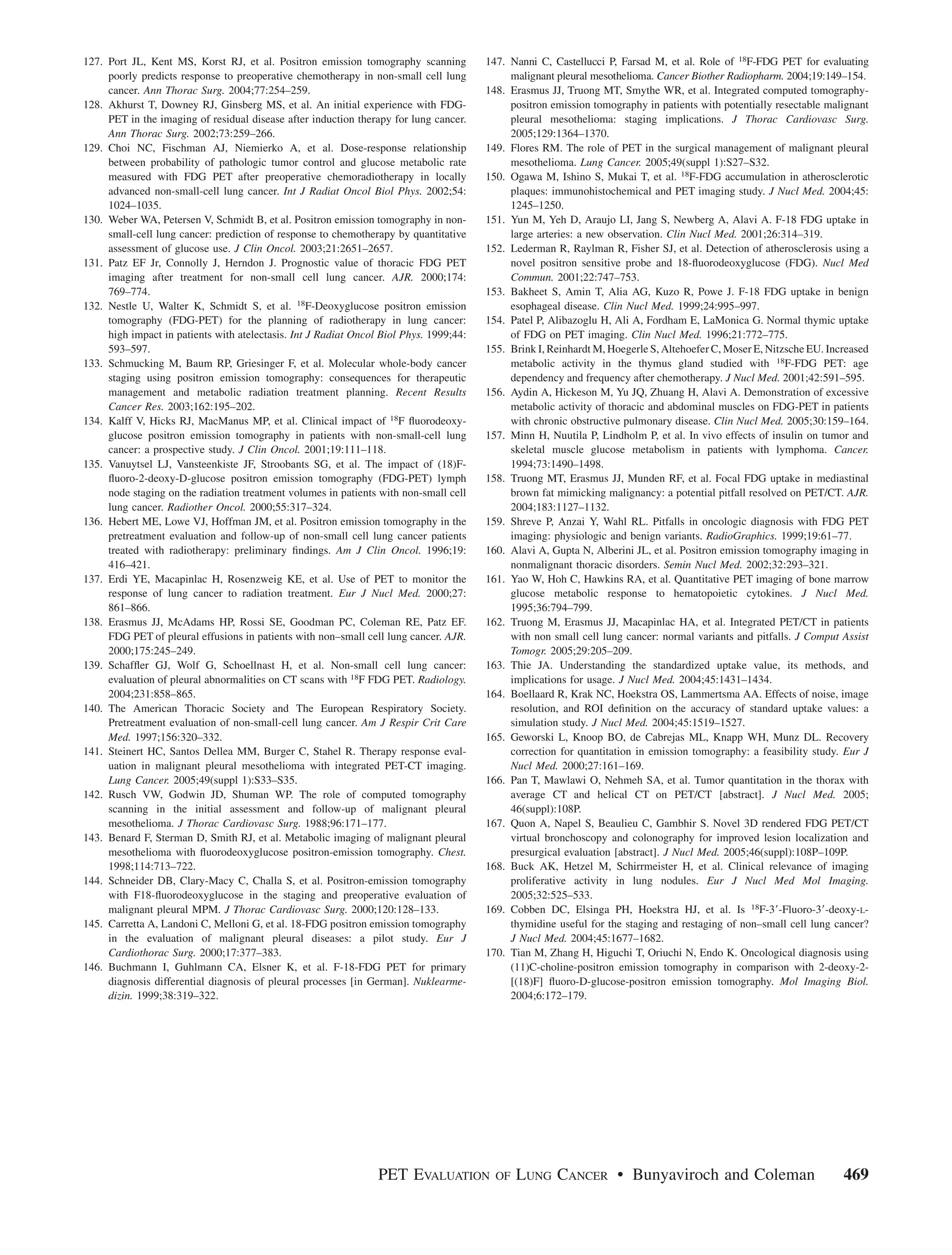 127. Port JL, Kent MS, Korst RJ, et al. Positron emission tomography scanning           147. Nanni C, Castellucci P, Farsad M, et al. Role of 18F-FDG PET for evaluating
     poorly predicts response to preoperative chemotherapy in non-small cell lung            malignant pleural mesothelioma. Cancer Biother Radiopharm. 2004;19:149–154.
     cancer. Ann Thorac Surg. 2004;77:254–259.                                          148. Erasmus JJ, Truong MT, Smythe WR, et al. Integrated computed tomography-
128. Akhurst T, Downey RJ, Ginsberg MS, et al. An initial experience with FDG-               positron emission tomography in patients with potentially resectable malignant
     PET in the imaging of residual disease after induction therapy for lung cancer.         pleural mesothelioma: staging implications. J Thorac Cardiovasc Surg.
     Ann Thorac Surg. 2002;73:259–266.                                                       2005;129:1364–1370.
129. Choi NC, Fischman AJ, Niemierko A, et al. Dose-response relationship               149. Flores RM. The role of PET in the surgical management of malignant pleural
     between probability of pathologic tumor control and glucose metabolic rate              mesothelioma. Lung Cancer. 2005;49(suppl 1):S27–S32.
     measured with FDG PET after preoperative chemoradiotherapy in locally              150. Ogawa M, Ishino S, Mukai T, et al. 18F-FDG accumulation in atherosclerotic
     advanced non-small-cell lung cancer. Int J Radiat Oncol Biol Phys. 2002;54:             plaques: immunohistochemical and PET imaging study. J Nucl Med. 2004;45:
     1024–1035.                                                                              1245–1250.
130. Weber WA, Petersen V, Schmidt B, et al. Positron emission tomography in non-       151. Yun M, Yeh D, Araujo LI, Jang S, Newberg A, Alavi A. F-18 FDG uptake in
     small-cell lung cancer: prediction of response to chemotherapy by quantitative          large arteries: a new observation. Clin Nucl Med. 2001;26:314–319.
     assessment of glucose use. J Clin Oncol. 2003;21:2651–2657.                        152. Lederman R, Raylman R, Fisher SJ, et al. Detection of atherosclerosis using a
131. Patz EF Jr, Connolly J, Herndon J. Prognostic value of thoracic FDG PET                 novel positron sensitive probe and 18-ﬂuorodeoxyglucose (FDG). Nucl Med
     imaging after treatment for non-small cell lung cancer. AJR. 2000;174:                  Commun. 2001;22:747–753.
     769–774.                                                                           153. Bakheet S, Amin T, Alia AG, Kuzo R, Powe J. F-18 FDG uptake in benign
132. Nestle U, Walter K, Schmidt S, et al. 18F-Deoxyglucose positron emission                esophageal disease. Clin Nucl Med. 1999;24:995–997.
     tomography (FDG-PET) for the planning of radiotherapy in lung cancer:              154. Patel P, Alibazoglu H, Ali A, Fordham E, LaMonica G. Normal thymic uptake
     high impact in patients with atelectasis. Int J Radiat Oncol Biol Phys. 1999;44:        of FDG on PET imaging. Clin Nucl Med. 1996;21:772–775.
     593–597.                                                                           155. Brink I, Reinhardt M, Hoegerle S, Altehoefer C, Moser E, Nitzsche EU. Increased
133. Schmucking M, Baum RP, Griesinger F, et al. Molecular whole-body cancer                 metabolic activity in the thymus gland studied with 18F-FDG PET: age
     staging using positron emission tomography: consequences for therapeutic                dependency and frequency after chemotherapy. J Nucl Med. 2001;42:591–595.
     management and metabolic radiation treatment planning. Recent Results              156. Aydin A, Hickeson M, Yu JQ, Zhuang H, Alavi A. Demonstration of excessive
     Cancer Res. 2003;162:195–202.                                                           metabolic activity of thoracic and abdominal muscles on FDG-PET in patients
134. Kalff V, Hicks RJ, MacManus MP, et al. Clinical impact of 18F ﬂuorodeoxy-               with chronic obstructive pulmonary disease. Clin Nucl Med. 2005;30:159–164.
     glucose positron emission tomography in patients with non-small-cell lung          157. Minn H, Nuutila P, Lindholm P, et al. In vivo effects of insulin on tumor and
     cancer: a prospective study. J Clin Oncol. 2001;19:111–118.                             skeletal muscle glucose metabolism in patients with lymphoma. Cancer.
135. Vanuytsel LJ, Vansteenkiste JF, Stroobants SG, et al. The impact of (18)F-              1994;73:1490–1498.
     ﬂuoro-2-deoxy-D-glucose positron emission tomography (FDG-PET) lymph               158. Truong MT, Erasmus JJ, Munden RF, et al. Focal FDG uptake in mediastinal
     node staging on the radiation treatment volumes in patients with non-small cell         brown fat mimicking malignancy: a potential pitfall resolved on PET/CT. AJR.
     lung cancer. Radiother Oncol. 2000;55:317–324.                                          2004;183:1127–1132.
136. Hebert ME, Lowe VJ, Hoffman JM, et al. Positron emission tomography in the         159. Shreve P, Anzai Y, Wahl RL. Pitfalls in oncologic diagnosis with FDG PET
     pretreatment evaluation and follow-up of non-small cell lung cancer patients            imaging: physiologic and benign variants. RadioGraphics. 1999;19:61–77.
     treated with radiotherapy: preliminary ﬁndings. Am J Clin Oncol. 1996;19:          160. Alavi A, Gupta N, Alberini JL, et al. Positron emission tomography imaging in
     416–421.                                                                                nonmalignant thoracic disorders. Semin Nucl Med. 2002;32:293–321.
137. Erdi YE, Macapinlac H, Rosenzweig KE, et al. Use of PET to monitor the             161. Yao W, Hoh C, Hawkins RA, et al. Quantitative PET imaging of bone marrow
     response of lung cancer to radiation treatment. Eur J Nucl Med. 2000;27:                glucose metabolic response to hematopoietic cytokines. J Nucl Med.
     861–866.                                                                                1995;36:794–799.
138. Erasmus JJ, McAdams HP, Rossi SE, Goodman PC, Coleman RE, Patz EF.                 162. Truong M, Erasmus JJ, Macapinlac HA, et al. Integrated PET/CT in patients
     FDG PET of pleural effusions in patients with non–small cell lung cancer. AJR.          with non small cell lung cancer: normal variants and pitfalls. J Comput Assist
     2000;175:245–249.                                                                       Tomogr. 2005;29:205–209.
139. Schafﬂer GJ, Wolf G, Schoellnast H, et al. Non-small cell lung cancer:             163. Thie JA. Understanding the standardized uptake value, its methods, and
     evaluation of pleural abnormalities on CT scans with 18F FDG PET. Radiology.            implications for usage. J Nucl Med. 2004;45:1431–1434.
     2004;231:858–865.                                                                  164. Boellaard R, Krak NC, Hoekstra OS, Lammertsma AA. Effects of noise, image
140. The American Thoracic Society and The European Respiratory Society.                     resolution, and ROI deﬁnition on the accuracy of standard uptake values: a
     Pretreatment evaluation of non-small-cell lung cancer. Am J Respir Crit Care            simulation study. J Nucl Med. 2004;45:1519–1527.
     Med. 1997;156:320–332.                                                             165. Geworski L, Knoop BO, de Cabrejas ML, Knapp WH, Munz DL. Recovery
141. Steinert HC, Santos Dellea MM, Burger C, Stahel R. Therapy response eval-               correction for quantitation in emission tomography: a feasibility study. Eur J
     uation in malignant pleural mesothelioma with integrated PET-CT imaging.                Nucl Med. 2000;27:161–169.
     Lung Cancer. 2005;49(suppl 1):S33–S35.                                             166. Pan T, Mawlawi O, Nehmeh SA, et al. Tumor quantitation in the thorax with
142. Rusch VW, Godwin JD, Shuman WP. The role of computed tomography                         average CT and helical CT on PET/CT [abstract]. J Nucl Med. 2005;
     scanning in the initial assessment and follow-up of malignant pleural                   46(suppl):108P.
     mesothelioma. J Thorac Cardiovasc Surg. 1988;96:171–177.                           167. Quon A, Napel S, Beaulieu C, Gambhir S. Novel 3D rendered FDG PET/CT
143. Benard F, Sterman D, Smith RJ, et al. Metabolic imaging of malignant pleural            virtual bronchoscopy and colonography for improved lesion localization and
     mesothelioma with ﬂuorodeoxyglucose positron-emission tomography. Chest.                presurgical evaluation [abstract]. J Nucl Med. 2005;46(suppl):108P–109P.
     1998;114:713–722.                                                                  168. Buck AK, Hetzel M, Schirrmeister H, et al. Clinical relevance of imaging
144. Schneider DB, Clary-Macy C, Challa S, et al. Positron-emission tomography               proliferative activity in lung nodules. Eur J Nucl Med Mol Imaging.
     with F18-ﬂuorodeoxyglucose in the staging and preoperative evaluation of                2005;32:525–533.
     malignant pleural MPM. J Thorac Cardiovasc Surg. 2000;120:128–133.                 169. Cobben DC, Elsinga PH, Hoekstra HJ, et al. Is 18F-39-Fluoro-39-deoxy-L-
145. Carretta A, Landoni C, Melloni G, et al. 18-FDG positron emission tomography            thymidine useful for the staging and restaging of non–small cell lung cancer?
     in the evaluation of malignant pleural diseases: a pilot study. Eur J                   J Nucl Med. 2004;45:1677–1682.
     Cardiothorac Surg. 2000;17:377–383.                                                170. Tian M, Zhang H, Higuchi T, Oriuchi N, Endo K. Oncological diagnosis using
146. Buchmann I, Guhlmann CA, Elsner K, et al. F-18-FDG PET for primary                      (11)C-choline-positron emission tomography in comparison with 2-deoxy-2-
     diagnosis differential diagnosis of pleural processes [in German]. Nuklearme-           [(18)F] ﬂuoro-D-glucose-positron emission tomography. Mol Imaging Biol.
     dizin. 1999;38:319–322.                                                                 2004;6:172–179.




                                                                 PET EVALUATION           OF   LUNG CANCER • Bunyaviroch and Coleman                                  469
 