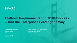 © Copyright 2017 Pivotal Software, Inc. All rights Reserved. Version 1.0
Platform Requirements for CI/CD Success
– And the Enterprises Leading the Way
James Ma, Pivotal Jay Lyman, 451 Research
@PioverPi @RipCityLyman
June, 2018
 