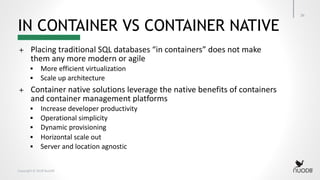 Copyright © 2018 NuoDB
IN CONTAINER VS CONTAINER NATIVE
26
+ Placing traditional SQL databases “in containers” does not make
them any more modern or agile
§ More efficient virtualization
§ Scale up architecture
+ Container native solutions leverage the native benefits of containers
and container management platforms
§ Increase developer productivity
§ Operational simplicity
§ Dynamic provisioning
§ Horizontal scale out
§ Server and location agnostic
 