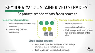 Copyright © 2018 NuoDB
KEY IDEA #2: CONTAINERIZED SERVICES
30
Separate transactions from storage
In-memory transactions
+ Transactions are executed fully
in-memory
+ No sharding / explicit
partitioning
Storage is redundant & flexible
+ Durable persistence
+ Automated replication
+ Each storage service can store a
full copy or a partition of the
data
Single logical database
+ Each services can be distributed across a single
cluster or across multiple clusters
+ Each service can be scaled independently
 