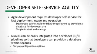 Copyright © 2018 NuoDB
DEVELOPER SELF-SERVICE AGILITY
33
+ Agile development requires developer self-service for
fast deployment, usage and operation
Developers cannot wait for DBAs or operations to provision a
database for developer use
Simple to start and manage
+ NuoDB can be easily integrated into developer CD/CI
pipelines so that developers can provision a database
within seconds
+ Simple configuration options
 