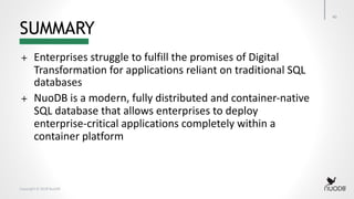 Copyright © 2018 NuoDB
SUMMARY
40
+ Enterprises struggle to fulfill the promises of Digital
Transformation for applications reliant on traditional SQL
databases
+ NuoDB is a modern, fully distributed and container-native
SQL database that allows enterprises to deploy
enterprise-critical applications completely within a
container platform
 
