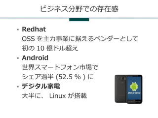 ビジネス分野での存在感

●   Redhat
    OSS を主力事業に据えるベンダーとして
    初の 10 億ドル超え
●   Android
    世界スマートフォン市場で
    シェア過半 (52.5 ％ ) に
●   デジタル家電
    大半に、 Linux が搭載
 