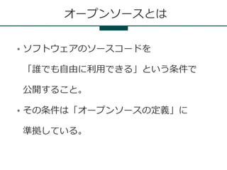 オープンソースとは

●   ソフトウェアのソースコードを

    「誰でも自由に利用できる」という条件で

    公開すること。

●   その条件は「オープンソースの定義」に

    準拠している。
 
