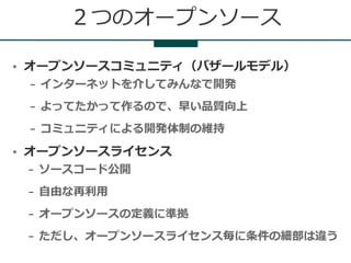 ２つのオープンソース

●   オープンソースコミュニティ（バザールモデル）
    –   インターネットを介してみんなで開発
    –   よってたかって作るので、早い品質向上
    –   コミュニティによる開発体制の維持
●   オープンソースライセンス
    –   ソースコード公開
    –   自由な再利用
    –   オープンソースの定義に準拠
    –   ただし、オープンソースライセンス毎に条件の細部は違う
 