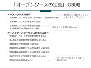 「オープンソースの定義」の概略
●   オープンソースの権利                        利用者は、再配布しても良
    –   利用者が、ソフトウェアのコピーを作り、それを配布できる   いし、しなくてもいい。

    –   利用者が、ソースコードを入手できる

    –   利用者は、ソースコードを改変できる。
                                 難読化した公開を認めない
        元と同じ条件での配布を許可できる。

●   オープンソースライセンスが備える条件
    –   作者のソースコードの完全性を維持すること

    –   個人もしくは団体に対する差別をしないこと

    –   使用分野に対する差別をしないこと

    –   再配布時には追加ライセンスを必要としないこと

    –   特定の製品に固有なライセンスを使用しないこと

    –   他のソフトウェアに対する干渉をしないこと
                                   ライセンス手続きの方式を
    –   特定の技術に依存しないこと              限定しない
 
