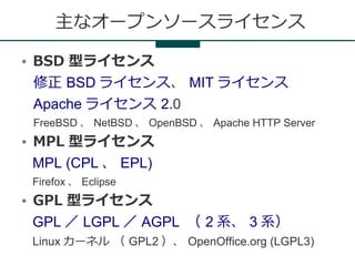主なオープンソースライセンス
●   BSD 型ライセンス
    修正 BSD ライセンス、 MIT ライセンス
    Apache ライセンス 2.0
    FreeBSD 、 NetBSD 、 OpenBSD 、 Apache HTTP Server
●   MPL 型ライセンス
    MPL (CPL 、 EPL)
    Firefox 、 Eclipse
●   GPL 型ライセンス
    GPL ／ LGPL ／ AGPL （ 2 系、 3 系）
    Linux カーネル （ GPL2 ）、 OpenOffice.org (LGPL3)
 