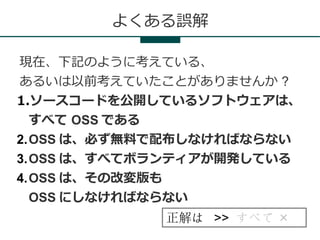 よくある誤解

現在、下記のように考えている、
あるいは以前考えていたことがありませんか ?
1.ソースコードを公開しているソフトウェアは、
  すべて OSS である
2.OSS は、必ず無料で配布しなければならない
3.OSS は、すべてボランティアが開発している
4.OSS は、その改変版も
  OSS にしなければならない
            正解は >> すべて ×
 