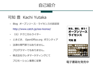 自己紹介

可知 豊 Kachi Yutaka
●   Blog オープンソース・ライセンスの談話室

    http://www.catch.jp/oss-license/

●   （元）テクニカルライター

●   ときどき、 OpenOffice.org ボランティア

●   法律の専門家ではありません。

    プログラマーでもありません。

●   株式会社クレオマーケティングにて

    プロモーション業務に従事
                                       電子書籍を発売中
 
