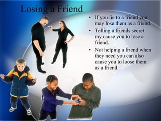 Losing a Friend If you lie to a friend you may lose them as a friend. Telling a friends secret my cause you to lose a friend. Not helping a friend when they need you can also cause you to loose them as a friend. 