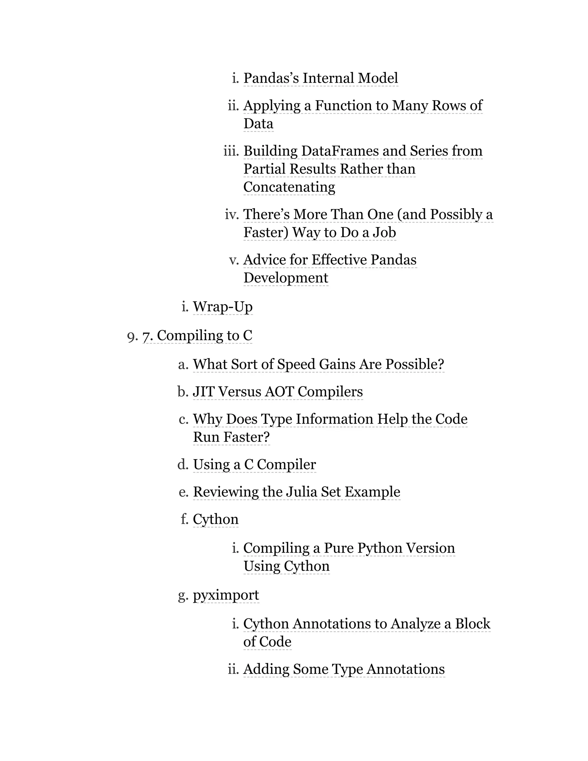 i. Pandas’s Internal Model
ii. Applying a Function to Many Rows of
Data
iii. Building DataFrames and Series from
Partial Results Rather than
Concatenating
iv. There’s More Than One (and Possibly a
Faster) Way to Do a Job
v. Advice for Effective Pandas
Development
i. Wrap-Up
9. 7. Compiling to C
a. What Sort of Speed Gains Are Possible?
b. JIT Versus AOT Compilers
c. Why Does Type Information Help the Code
Run Faster?
d. Using a C Compiler
e. Reviewing the Julia Set Example
f. Cython
i. Compiling a Pure Python Version
Using Cython
g. pyximport
i. Cython Annotations to Analyze a Block
of Code
ii. Adding Some Type Annotations
 