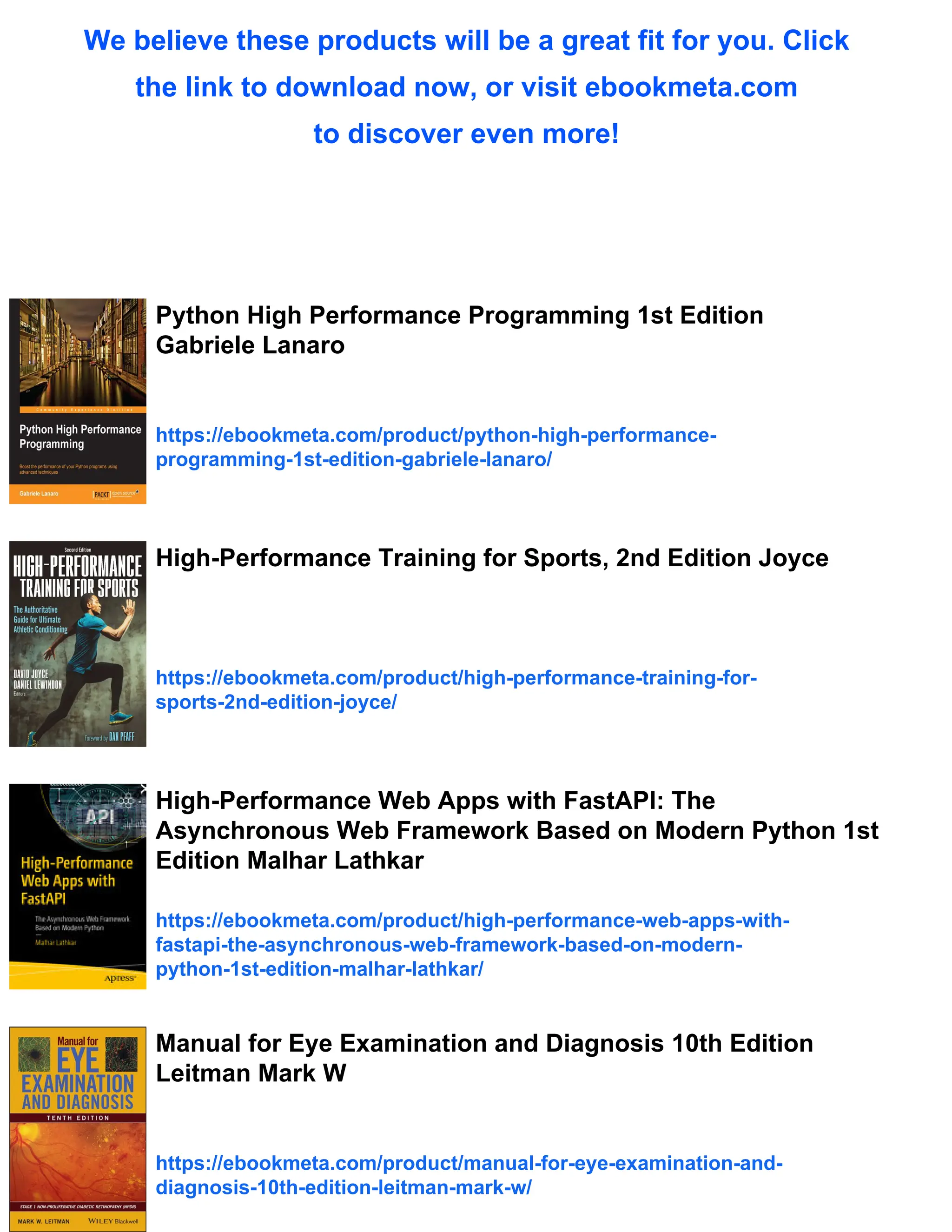 We believe these products will be a great fit for you. Click
the link to download now, or visit ebookmeta.com
to discover even more!
Python High Performance Programming 1st Edition
Gabriele Lanaro
https://ebookmeta.com/product/python-high-performance-
programming-1st-edition-gabriele-lanaro/
High-Performance Training for Sports, 2nd Edition Joyce
https://ebookmeta.com/product/high-performance-training-for-
sports-2nd-edition-joyce/
High-Performance Web Apps with FastAPI: The
Asynchronous Web Framework Based on Modern Python 1st
Edition Malhar Lathkar
https://ebookmeta.com/product/high-performance-web-apps-with-
fastapi-the-asynchronous-web-framework-based-on-modern-
python-1st-edition-malhar-lathkar/
Manual for Eye Examination and Diagnosis 10th Edition
Leitman Mark W
https://ebookmeta.com/product/manual-for-eye-examination-and-
diagnosis-10th-edition-leitman-mark-w/
 
