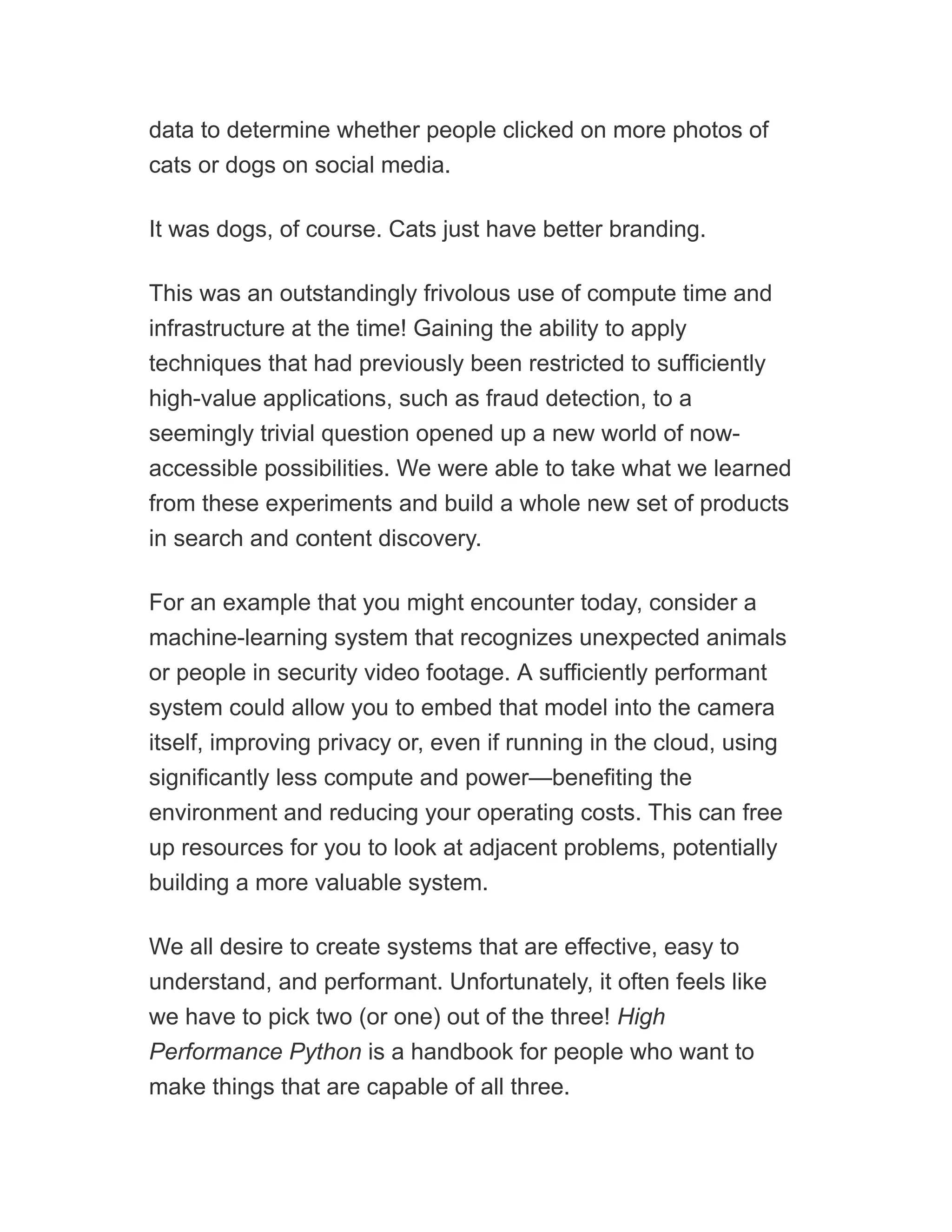 data to determine whether people clicked on more photos of
cats or dogs on social media.
It was dogs, of course. Cats just have better branding.
This was an outstandingly frivolous use of compute time and
infrastructure at the time! Gaining the ability to apply
techniques that had previously been restricted to sufficiently
high-value applications, such as fraud detection, to a
seemingly trivial question opened up a new world of now-
accessible possibilities. We were able to take what we learned
from these experiments and build a whole new set of products
in search and content discovery.
For an example that you might encounter today, consider a
machine-learning system that recognizes unexpected animals
or people in security video footage. A sufficiently performant
system could allow you to embed that model into the camera
itself, improving privacy or, even if running in the cloud, using
significantly less compute and power—benefiting the
environment and reducing your operating costs. This can free
up resources for you to look at adjacent problems, potentially
building a more valuable system.
We all desire to create systems that are effective, easy to
understand, and performant. Unfortunately, it often feels like
we have to pick two (or one) out of the three! High
Performance Python is a handbook for people who want to
make things that are capable of all three.
 