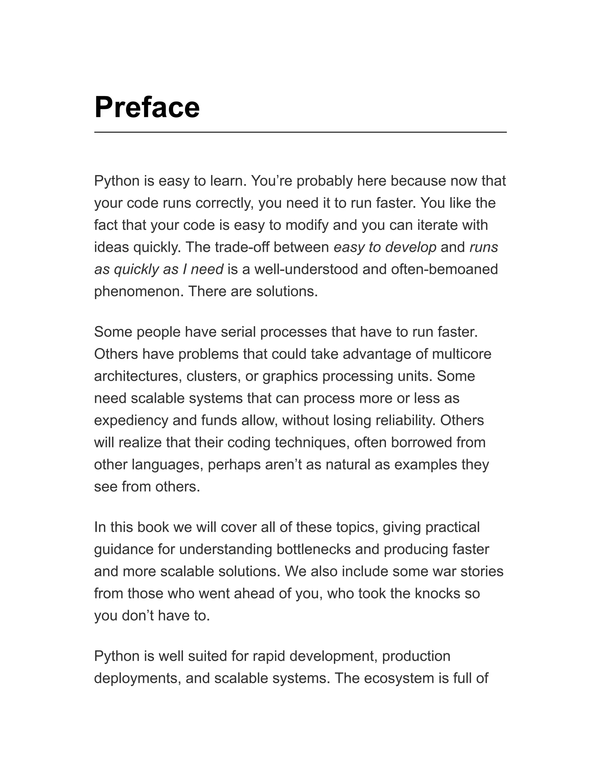 Preface
Python is easy to learn. You’re probably here because now that
your code runs correctly, you need it to run faster. You like the
fact that your code is easy to modify and you can iterate with
ideas quickly. The trade-off between easy to develop and runs
as quickly as I need is a well-understood and often-bemoaned
phenomenon. There are solutions.
Some people have serial processes that have to run faster.
Others have problems that could take advantage of multicore
architectures, clusters, or graphics processing units. Some
need scalable systems that can process more or less as
expediency and funds allow, without losing reliability. Others
will realize that their coding techniques, often borrowed from
other languages, perhaps aren’t as natural as examples they
see from others.
In this book we will cover all of these topics, giving practical
guidance for understanding bottlenecks and producing faster
and more scalable solutions. We also include some war stories
from those who went ahead of you, who took the knocks so
you don’t have to.
Python is well suited for rapid development, production
deployments, and scalable systems. The ecosystem is full of
 
