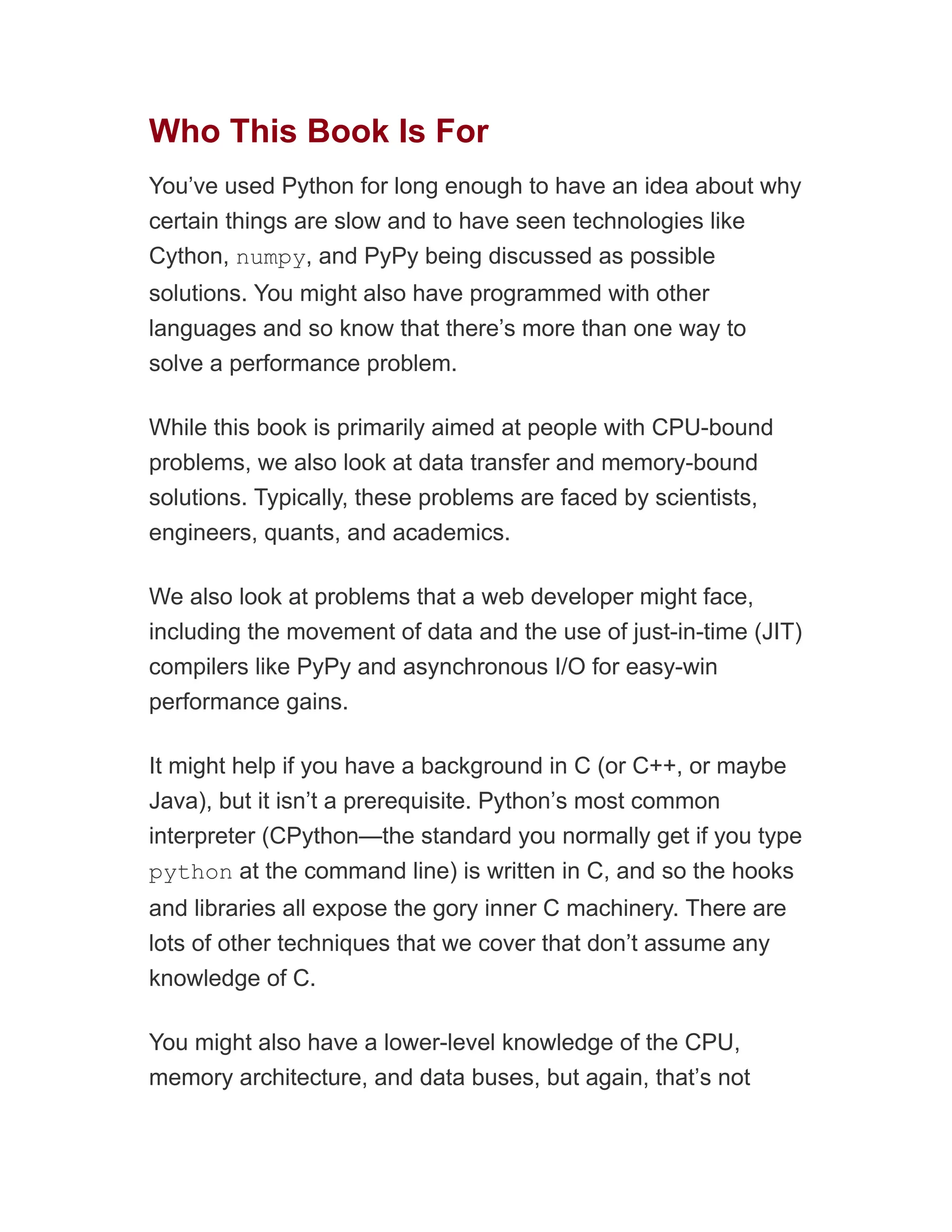 Who This Book Is For
You’ve used Python for long enough to have an idea about why
certain things are slow and to have seen technologies like
Cython, numpy, and PyPy being discussed as possible
solutions. You might also have programmed with other
languages and so know that there’s more than one way to
solve a performance problem.
While this book is primarily aimed at people with CPU-bound
problems, we also look at data transfer and memory-bound
solutions. Typically, these problems are faced by scientists,
engineers, quants, and academics.
We also look at problems that a web developer might face,
including the movement of data and the use of just-in-time (JIT)
compilers like PyPy and asynchronous I/O for easy-win
performance gains.
It might help if you have a background in C (or C++, or maybe
Java), but it isn’t a prerequisite. Python’s most common
interpreter (CPython—the standard you normally get if you type
python at the command line) is written in C, and so the hooks
and libraries all expose the gory inner C machinery. There are
lots of other techniques that we cover that don’t assume any
knowledge of C.
You might also have a lower-level knowledge of the CPU,
memory architecture, and data buses, but again, that’s not
 