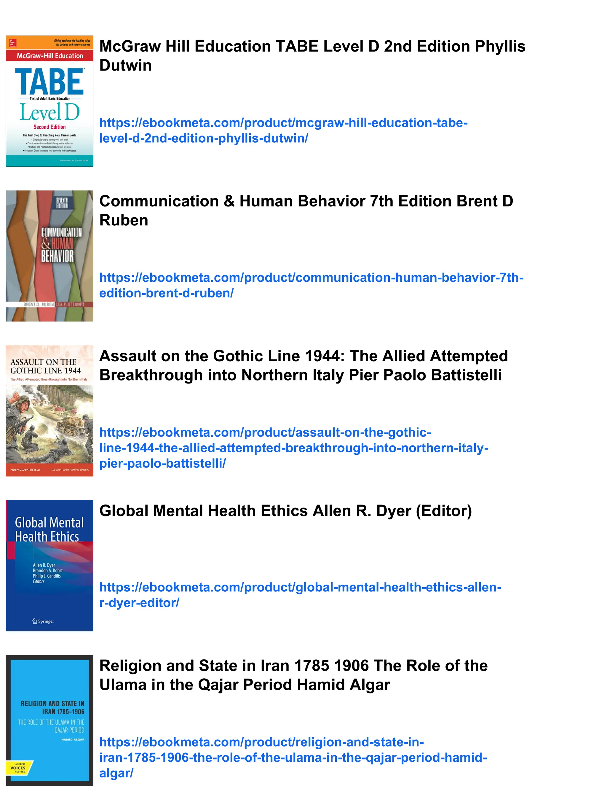 McGraw Hill Education TABE Level D 2nd Edition Phyllis
Dutwin
https://ebookmeta.com/product/mcgraw-hill-education-tabe-
level-d-2nd-edition-phyllis-dutwin/
Communication & Human Behavior 7th Edition Brent D
Ruben
https://ebookmeta.com/product/communication-human-behavior-7th-
edition-brent-d-ruben/
Assault on the Gothic Line 1944: The Allied Attempted
Breakthrough into Northern Italy Pier Paolo Battistelli
https://ebookmeta.com/product/assault-on-the-gothic-
line-1944-the-allied-attempted-breakthrough-into-northern-italy-
pier-paolo-battistelli/
Global Mental Health Ethics Allen R. Dyer (Editor)
https://ebookmeta.com/product/global-mental-health-ethics-allen-
r-dyer-editor/
Religion and State in Iran 1785 1906 The Role of the
Ulama in the Qajar Period Hamid Algar
https://ebookmeta.com/product/religion-and-state-in-
iran-1785-1906-the-role-of-the-ulama-in-the-qajar-period-hamid-
algar/
 