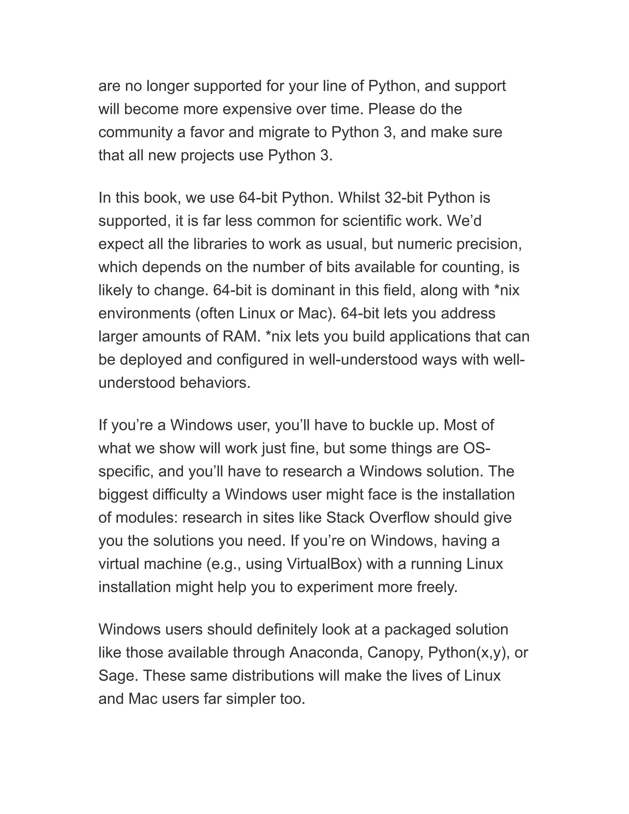 are no longer supported for your line of Python, and support
will become more expensive over time. Please do the
community a favor and migrate to Python 3, and make sure
that all new projects use Python 3.
In this book, we use 64-bit Python. Whilst 32-bit Python is
supported, it is far less common for scientific work. We’d
expect all the libraries to work as usual, but numeric precision,
which depends on the number of bits available for counting, is
likely to change. 64-bit is dominant in this field, along with *nix
environments (often Linux or Mac). 64-bit lets you address
larger amounts of RAM. *nix lets you build applications that can
be deployed and configured in well-understood ways with well-
understood behaviors.
If you’re a Windows user, you’ll have to buckle up. Most of
what we show will work just fine, but some things are OS-
specific, and you’ll have to research a Windows solution. The
biggest difficulty a Windows user might face is the installation
of modules: research in sites like Stack Overflow should give
you the solutions you need. If you’re on Windows, having a
virtual machine (e.g., using VirtualBox) with a running Linux
installation might help you to experiment more freely.
Windows users should definitely look at a packaged solution
like those available through Anaconda, Canopy, Python(x,y), or
Sage. These same distributions will make the lives of Linux
and Mac users far simpler too.
 