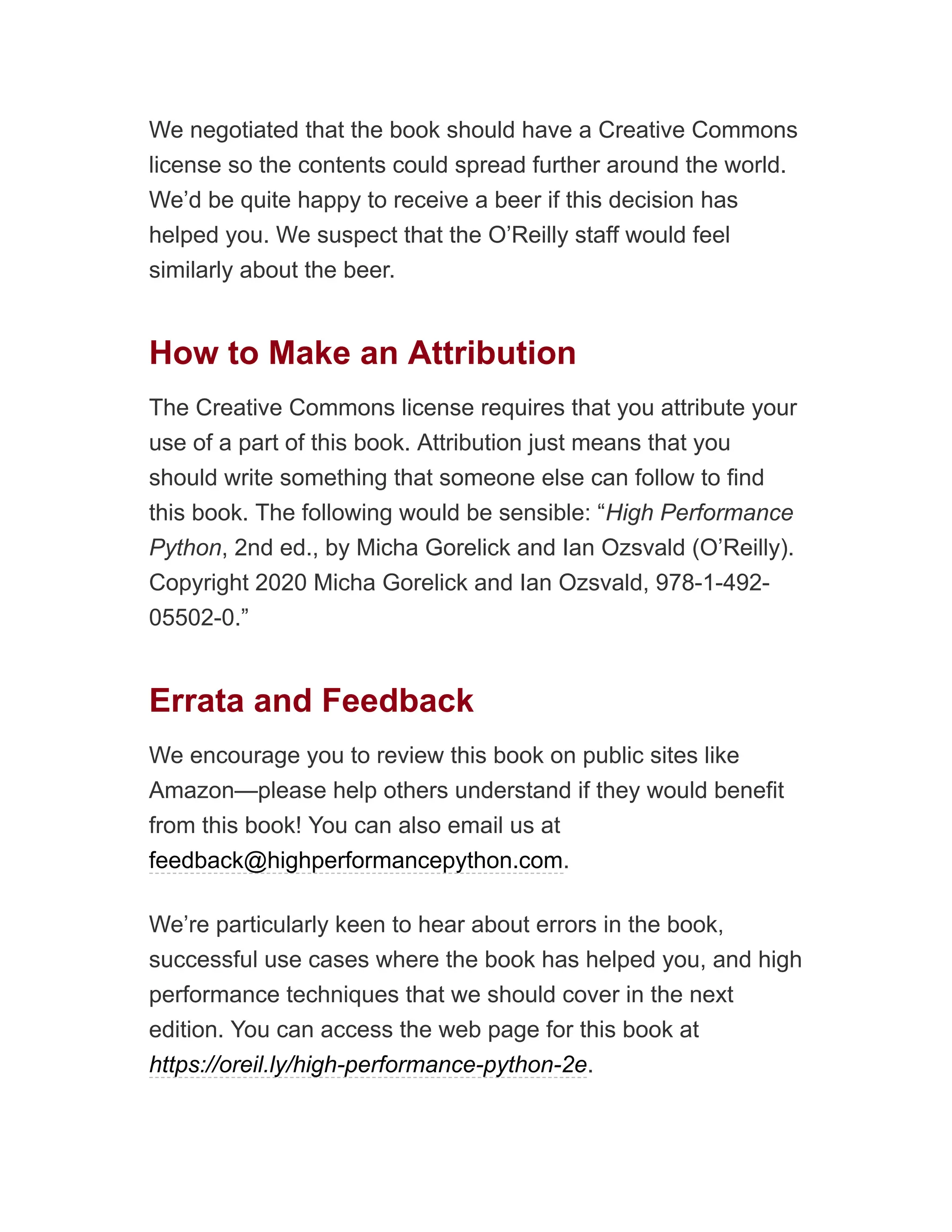 We negotiated that the book should have a Creative Commons
license so the contents could spread further around the world.
We’d be quite happy to receive a beer if this decision has
helped you. We suspect that the O’Reilly staff would feel
similarly about the beer.
How to Make an Attribution
The Creative Commons license requires that you attribute your
use of a part of this book. Attribution just means that you
should write something that someone else can follow to find
this book. The following would be sensible: “High Performance
Python, 2nd ed., by Micha Gorelick and Ian Ozsvald (O’Reilly).
Copyright 2020 Micha Gorelick and Ian Ozsvald, 978-1-492-
05502-0.”
Errata and Feedback
We encourage you to review this book on public sites like
Amazon—please help others understand if they would benefit
from this book! You can also email us at
feedback@highperformancepython.com.
We’re particularly keen to hear about errors in the book,
successful use cases where the book has helped you, and high
performance techniques that we should cover in the next
edition. You can access the web page for this book at
https://oreil.ly/high-performance-python-2e.
 