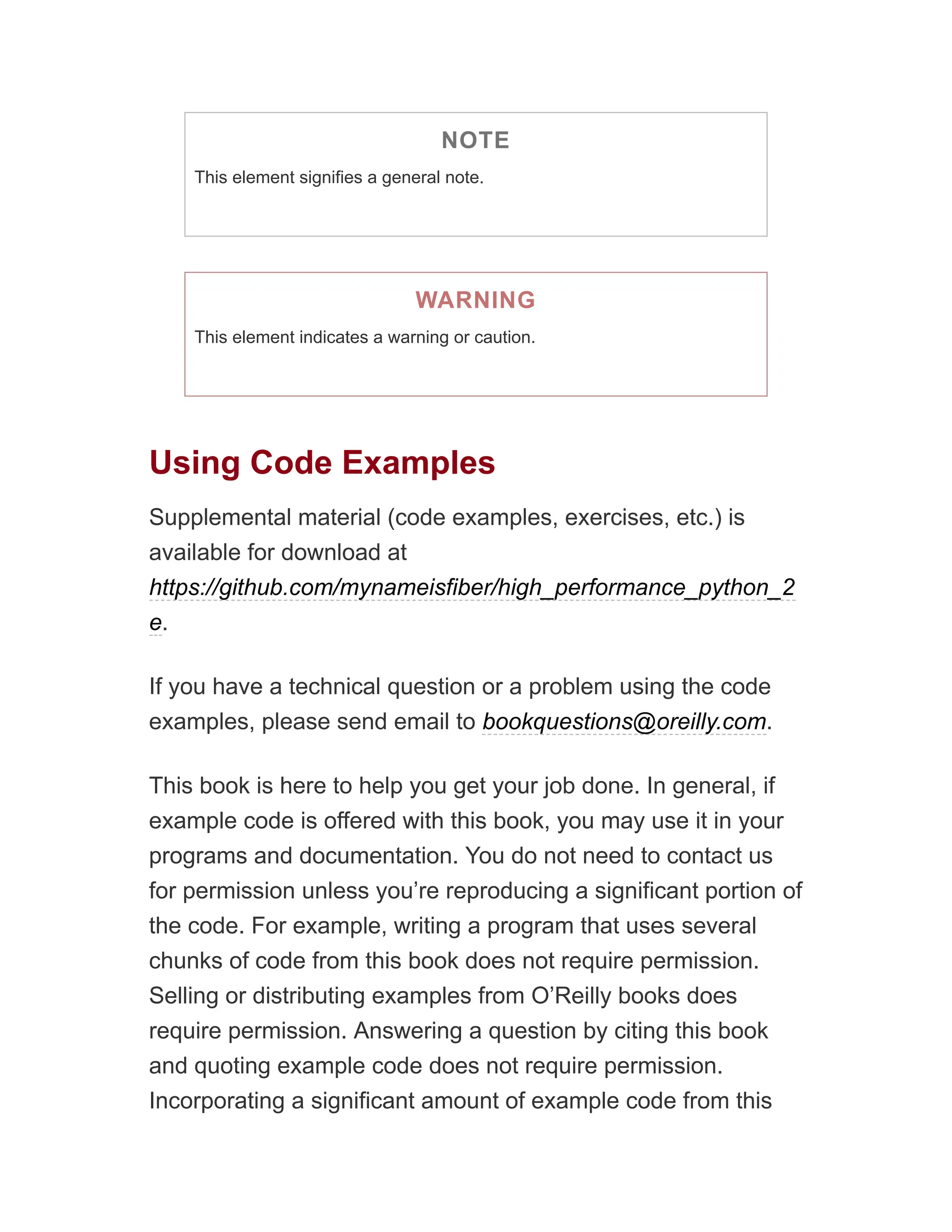 NOTE
This element signifies a general note.
WARNING
This element indicates a warning or caution.
Using Code Examples
Supplemental material (code examples, exercises, etc.) is
available for download at
https://github.com/mynameisfiber/high_performance_python_2
e.
If you have a technical question or a problem using the code
examples, please send email to bookquestions@oreilly.com.
This book is here to help you get your job done. In general, if
example code is offered with this book, you may use it in your
programs and documentation. You do not need to contact us
for permission unless you’re reproducing a significant portion of
the code. For example, writing a program that uses several
chunks of code from this book does not require permission.
Selling or distributing examples from O’Reilly books does
require permission. Answering a question by citing this book
and quoting example code does not require permission.
Incorporating a significant amount of example code from this
 