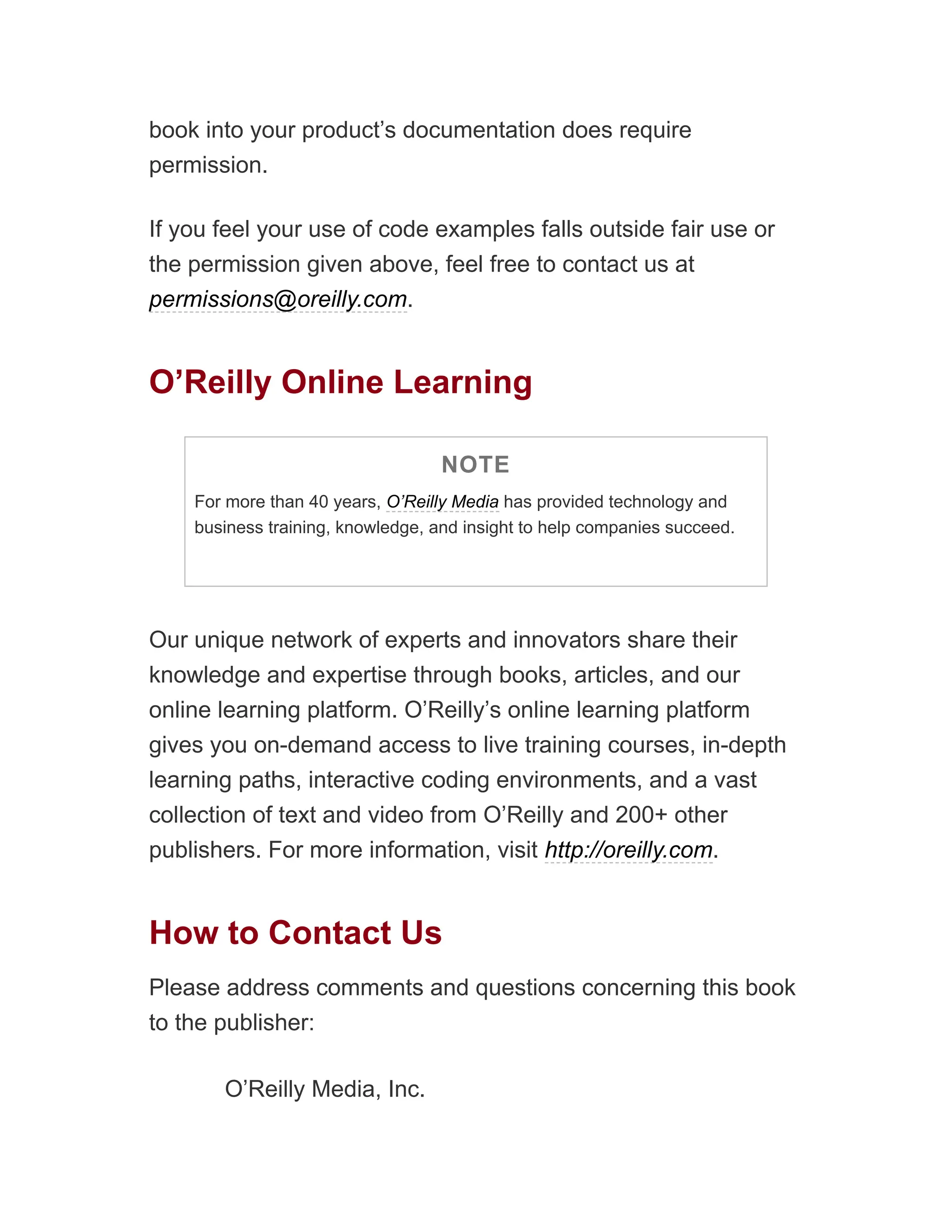 book into your product’s documentation does require
permission.
If you feel your use of code examples falls outside fair use or
the permission given above, feel free to contact us at
permissions@oreilly.com.
O’Reilly Online Learning
NOTE
For more than 40 years, O’Reilly Media has provided technology and
business training, knowledge, and insight to help companies succeed.
Our unique network of experts and innovators share their
knowledge and expertise through books, articles, and our
online learning platform. O’Reilly’s online learning platform
gives you on-demand access to live training courses, in-depth
learning paths, interactive coding environments, and a vast
collection of text and video from O’Reilly and 200+ other
publishers. For more information, visit http://oreilly.com.
How to Contact Us
Please address comments and questions concerning this book
to the publisher:
O’Reilly Media, Inc.
 