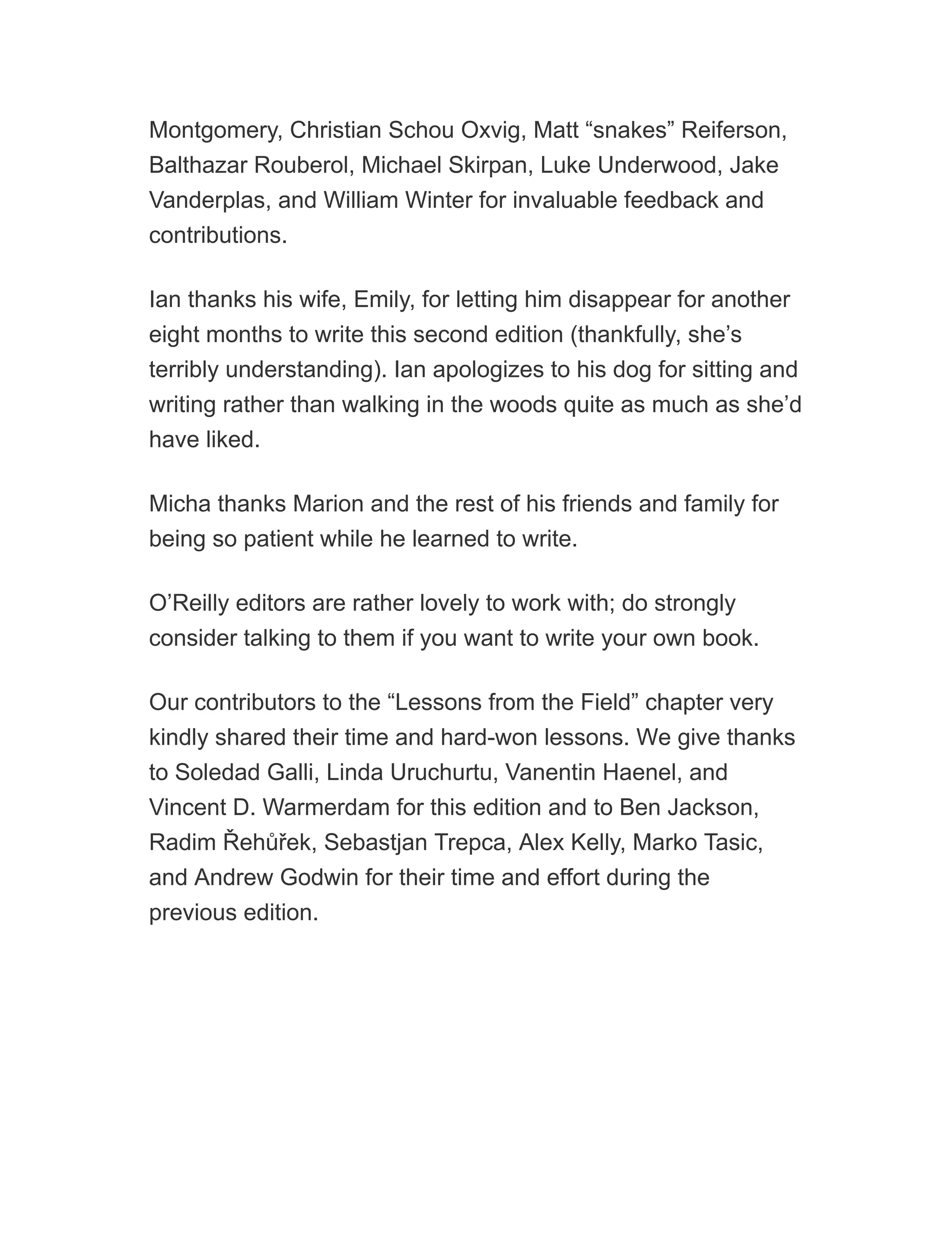 Montgomery, Christian Schou Oxvig, Matt “snakes” Reiferson,
Balthazar Rouberol, Michael Skirpan, Luke Underwood, Jake
Vanderplas, and William Winter for invaluable feedback and
contributions.
Ian thanks his wife, Emily, for letting him disappear for another
eight months to write this second edition (thankfully, she’s
terribly understanding). Ian apologizes to his dog for sitting and
writing rather than walking in the woods quite as much as she’d
have liked.
Micha thanks Marion and the rest of his friends and family for
being so patient while he learned to write.
O’Reilly editors are rather lovely to work with; do strongly
consider talking to them if you want to write your own book.
Our contributors to the “Lessons from the Field” chapter very
kindly shared their time and hard-won lessons. We give thanks
to Soledad Galli, Linda Uruchurtu, Vanentin Haenel, and
Vincent D. Warmerdam for this edition and to Ben Jackson,
Radim Řehůřek, Sebastjan Trepca, Alex Kelly, Marko Tasic,
and Andrew Godwin for their time and effort during the
previous edition.
 