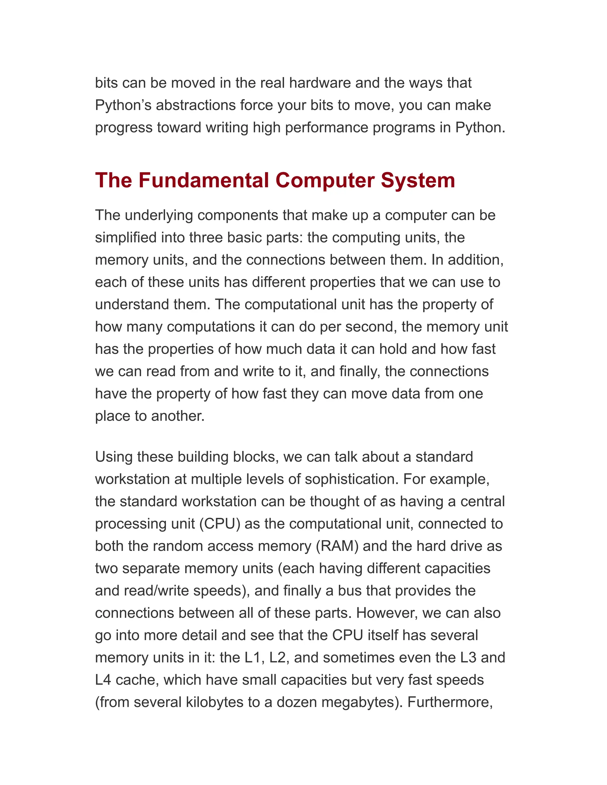 bits can be moved in the real hardware and the ways that
Python’s abstractions force your bits to move, you can make
progress toward writing high performance programs in Python.
The Fundamental Computer System
The underlying components that make up a computer can be
simplified into three basic parts: the computing units, the
memory units, and the connections between them. In addition,
each of these units has different properties that we can use to
understand them. The computational unit has the property of
how many computations it can do per second, the memory unit
has the properties of how much data it can hold and how fast
we can read from and write to it, and finally, the connections
have the property of how fast they can move data from one
place to another.
Using these building blocks, we can talk about a standard
workstation at multiple levels of sophistication. For example,
the standard workstation can be thought of as having a central
processing unit (CPU) as the computational unit, connected to
both the random access memory (RAM) and the hard drive as
two separate memory units (each having different capacities
and read/write speeds), and finally a bus that provides the
connections between all of these parts. However, we can also
go into more detail and see that the CPU itself has several
memory units in it: the L1, L2, and sometimes even the L3 and
L4 cache, which have small capacities but very fast speeds
(from several kilobytes to a dozen megabytes). Furthermore,
 