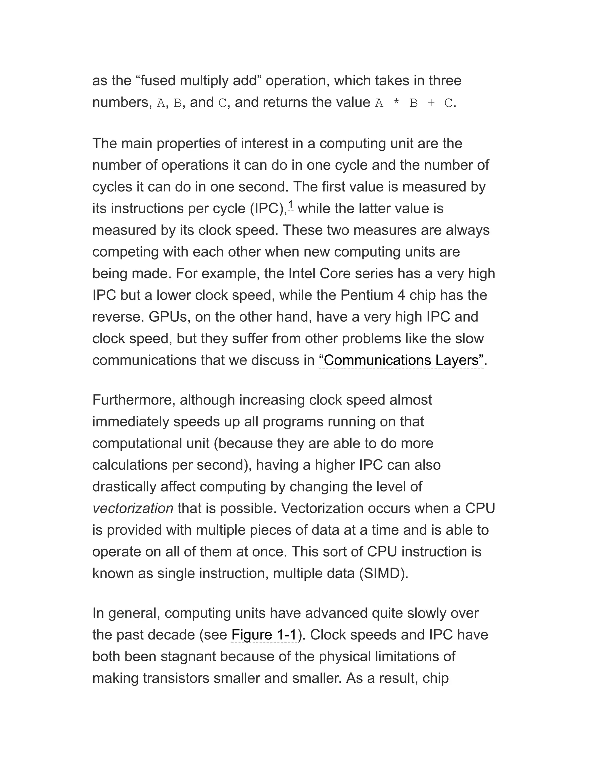 as the “fused multiply add” operation, which takes in three
numbers, A, B, and C, and returns the value A * B + C.
The main properties of interest in a computing unit are the
number of operations it can do in one cycle and the number of
cycles it can do in one second. The first value is measured by
its instructions per cycle (IPC), while the latter value is
measured by its clock speed. These two measures are always
competing with each other when new computing units are
being made. For example, the Intel Core series has a very high
IPC but a lower clock speed, while the Pentium 4 chip has the
reverse. GPUs, on the other hand, have a very high IPC and
clock speed, but they suffer from other problems like the slow
communications that we discuss in “Communications Layers”.
Furthermore, although increasing clock speed almost
immediately speeds up all programs running on that
computational unit (because they are able to do more
calculations per second), having a higher IPC can also
drastically affect computing by changing the level of
vectorization that is possible. Vectorization occurs when a CPU
is provided with multiple pieces of data at a time and is able to
operate on all of them at once. This sort of CPU instruction is
known as single instruction, multiple data (SIMD).
In general, computing units have advanced quite slowly over
the past decade (see Figure 1-1). Clock speeds and IPC have
both been stagnant because of the physical limitations of
making transistors smaller and smaller. As a result, chip
1
 