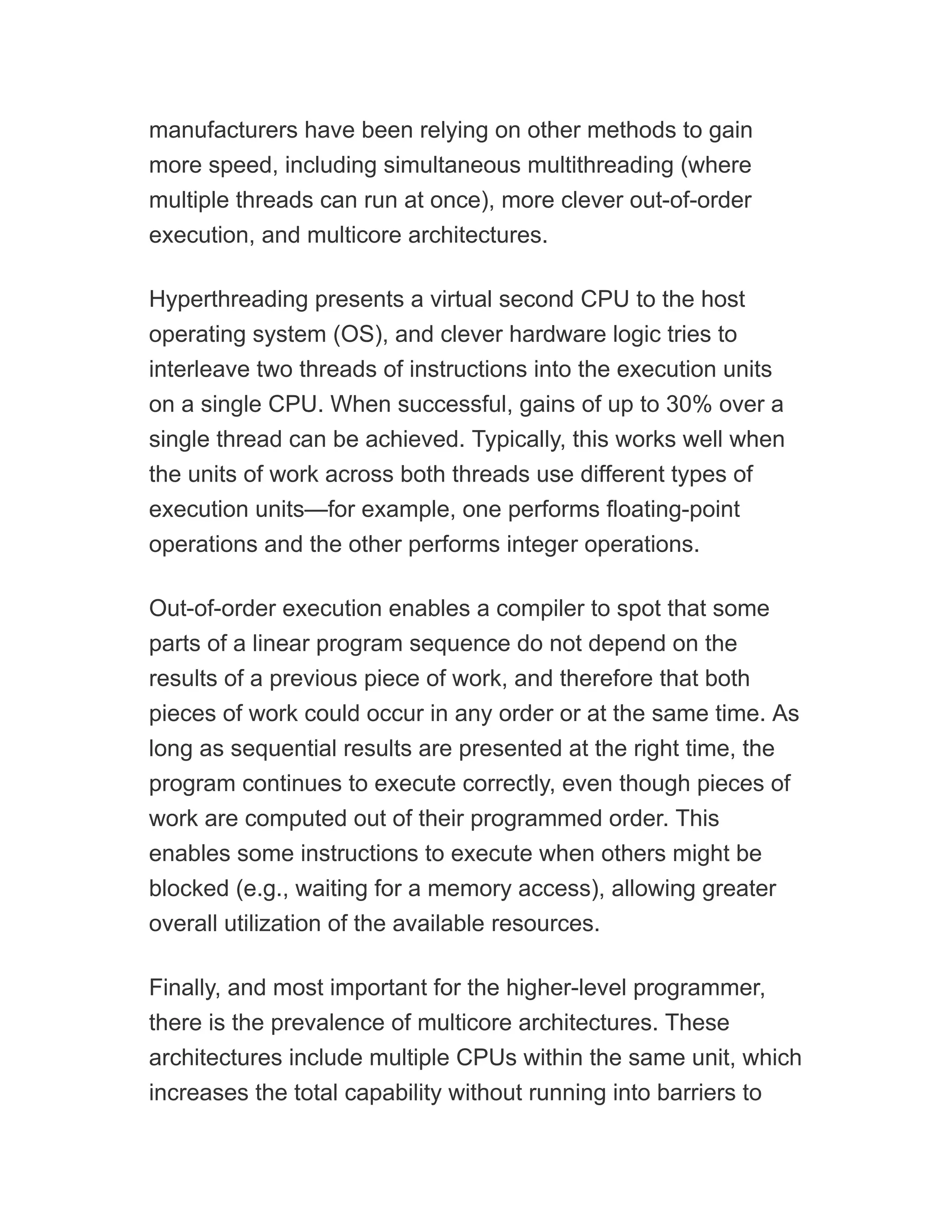 manufacturers have been relying on other methods to gain
more speed, including simultaneous multithreading (where
multiple threads can run at once), more clever out-of-order
execution, and multicore architectures.
Hyperthreading presents a virtual second CPU to the host
operating system (OS), and clever hardware logic tries to
interleave two threads of instructions into the execution units
on a single CPU. When successful, gains of up to 30% over a
single thread can be achieved. Typically, this works well when
the units of work across both threads use different types of
execution units—for example, one performs floating-point
operations and the other performs integer operations.
Out-of-order execution enables a compiler to spot that some
parts of a linear program sequence do not depend on the
results of a previous piece of work, and therefore that both
pieces of work could occur in any order or at the same time. As
long as sequential results are presented at the right time, the
program continues to execute correctly, even though pieces of
work are computed out of their programmed order. This
enables some instructions to execute when others might be
blocked (e.g., waiting for a memory access), allowing greater
overall utilization of the available resources.
Finally, and most important for the higher-level programmer,
there is the prevalence of multicore architectures. These
architectures include multiple CPUs within the same unit, which
increases the total capability without running into barriers to
 