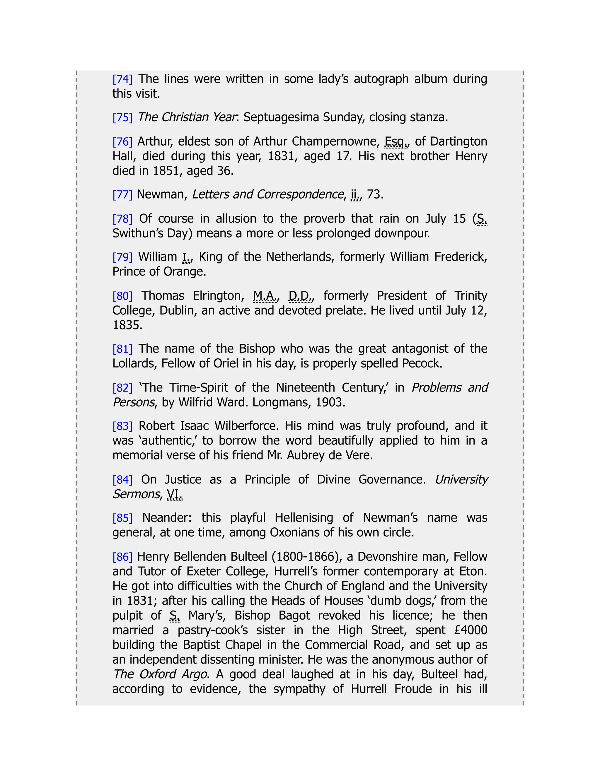 [74] The lines were written in some lady’s autograph album during
this visit.
[75] The Christian Year: Septuagesima Sunday, closing stanza.
[76] Arthur, eldest son of Arthur Champernowne, Esq., of Dartington
Hall, died during this year, 1831, aged 17. His next brother Henry
died in 1851, aged 36.
[77] Newman, Letters and Correspondence, ii., 73.
[78] Of course in allusion to the proverb that rain on July 15 (S.
Swithun’s Day) means a more or less prolonged downpour.
[79] William I., King of the Netherlands, formerly William Frederick,
Prince of Orange.
[80] Thomas Elrington, M.A., D.D., formerly President of Trinity
College, Dublin, an active and devoted prelate. He lived until July 12,
1835.
[81] The name of the Bishop who was the great antagonist of the
Lollards, Fellow of Oriel in his day, is properly spelled Pecock.
[82] ‘The Time-Spirit of the Nineteenth Century,’ in Problems and
Persons, by Wilfrid Ward. Longmans, 1903.
[83] Robert Isaac Wilberforce. His mind was truly profound, and it
was ‘authentic,’ to borrow the word beautifully applied to him in a
memorial verse of his friend Mr. Aubrey de Vere.
[84] On Justice as a Principle of Divine Governance. University
Sermons, VI.
[85] Neander: this playful Hellenising of Newman’s name was
general, at one time, among Oxonians of his own circle.
[86] Henry Bellenden Bulteel (1800-1866), a Devonshire man, Fellow
and Tutor of Exeter College, Hurrell’s former contemporary at Eton.
He got into difficulties with the Church of England and the University
in 1831; after his calling the Heads of Houses ‘dumb dogs,’ from the
pulpit of S. Mary’s, Bishop Bagot revoked his licence; he then
married a pastry-cook’s sister in the High Street, spent £4000
building the Baptist Chapel in the Commercial Road, and set up as
an independent dissenting minister. He was the anonymous author of
The Oxford Argo. A good deal laughed at in his day, Bulteel had,
according to evidence, the sympathy of Hurrell Froude in his ill
 