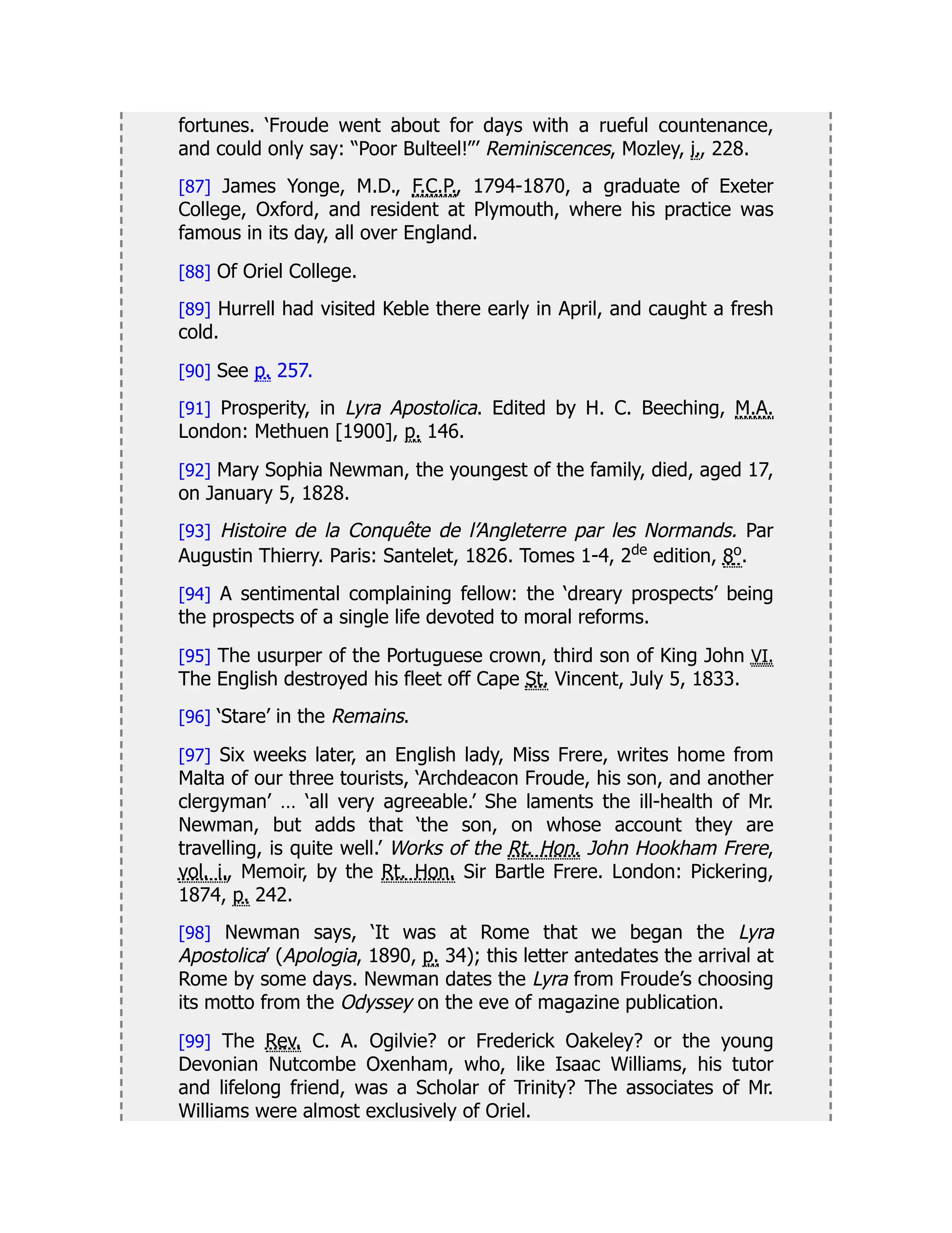 fortunes. ‘Froude went about for days with a rueful countenance,
and could only say: “Poor Bulteel!”’ Reminiscences, Mozley, i., 228.
[87] James Yonge, M.D., F.C.P., 1794-1870, a graduate of Exeter
College, Oxford, and resident at Plymouth, where his practice was
famous in its day, all over England.
[88] Of Oriel College.
[89] Hurrell had visited Keble there early in April, and caught a fresh
cold.
[90] See p. 257.
[91] Prosperity, in Lyra Apostolica. Edited by H. C. Beeching, M.A.
London: Methuen [1900], p. 146.
[92] Mary Sophia Newman, the youngest of the family, died, aged 17,
on January 5, 1828.
[93] Histoire de la Conquête de l’Angleterre par les Normands. Par
Augustin Thierry. Paris: Santelet, 1826. Tomes 1-4, 2de
edition, 8o.
[94] A sentimental complaining fellow: the ‘dreary prospects’ being
the prospects of a single life devoted to moral reforms.
[95] The usurper of the Portuguese crown, third son of King John VI.
The English destroyed his fleet off Cape St. Vincent, July 5, 1833.
[96] ‘Stare’ in the Remains.
[97] Six weeks later, an English lady, Miss Frere, writes home from
Malta of our three tourists, ‘Archdeacon Froude, his son, and another
clergyman’ … ‘all very agreeable.’ She laments the ill-health of Mr.
Newman, but adds that ‘the son, on whose account they are
travelling, is quite well.’ Works of the Rt. Hon. John Hookham Frere,
vol. i., Memoir, by the Rt. Hon. Sir Bartle Frere. London: Pickering,
1874, p. 242.
[98] Newman says, ‘It was at Rome that we began the Lyra
Apostolica’ (Apologia, 1890, p. 34); this letter antedates the arrival at
Rome by some days. Newman dates the Lyra from Froude’s choosing
its motto from the Odyssey on the eve of magazine publication.
[99] The Rev. C. A. Ogilvie? or Frederick Oakeley? or the young
Devonian Nutcombe Oxenham, who, like Isaac Williams, his tutor
and lifelong friend, was a Scholar of Trinity? The associates of Mr.
Williams were almost exclusively of Oriel.
 