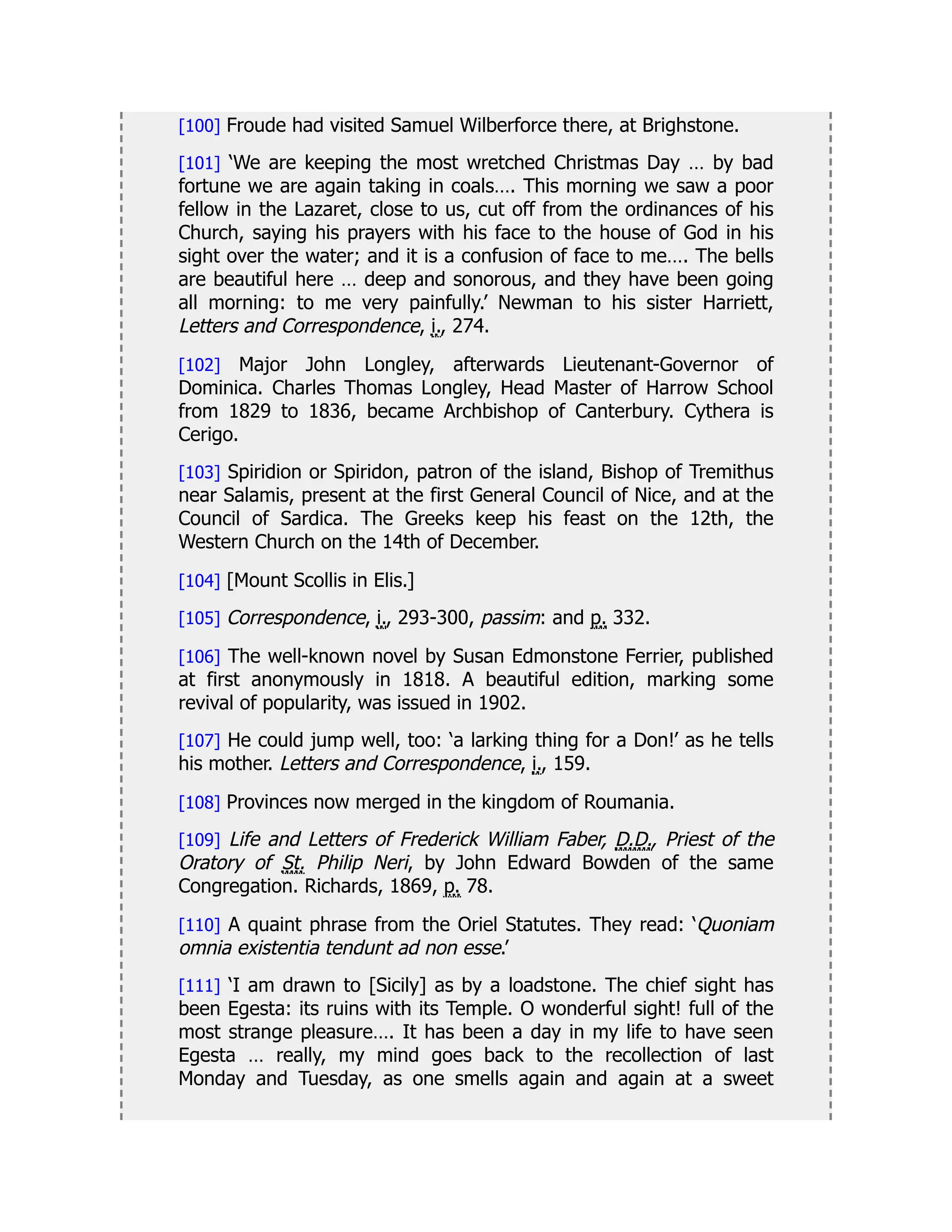 [100] Froude had visited Samuel Wilberforce there, at Brighstone.
[101] ‘We are keeping the most wretched Christmas Day … by bad
fortune we are again taking in coals…. This morning we saw a poor
fellow in the Lazaret, close to us, cut off from the ordinances of his
Church, saying his prayers with his face to the house of God in his
sight over the water; and it is a confusion of face to me…. The bells
are beautiful here … deep and sonorous, and they have been going
all morning: to me very painfully.’ Newman to his sister Harriett,
Letters and Correspondence, i., 274.
[102] Major John Longley, afterwards Lieutenant-Governor of
Dominica. Charles Thomas Longley, Head Master of Harrow School
from 1829 to 1836, became Archbishop of Canterbury. Cythera is
Cerigo.
[103] Spiridion or Spiridon, patron of the island, Bishop of Tremithus
near Salamis, present at the first General Council of Nice, and at the
Council of Sardica. The Greeks keep his feast on the 12th, the
Western Church on the 14th of December.
[104] [Mount Scollis in Elis.]
[105] Correspondence, i., 293-300, passim: and p. 332.
[106] The well-known novel by Susan Edmonstone Ferrier, published
at first anonymously in 1818. A beautiful edition, marking some
revival of popularity, was issued in 1902.
[107] He could jump well, too: ‘a larking thing for a Don!’ as he tells
his mother. Letters and Correspondence, i., 159.
[108] Provinces now merged in the kingdom of Roumania.
[109] Life and Letters of Frederick William Faber, D.D., Priest of the
Oratory of St. Philip Neri, by John Edward Bowden of the same
Congregation. Richards, 1869, p. 78.
[110] A quaint phrase from the Oriel Statutes. They read: ‘Quoniam
omnia existentia tendunt ad non esse.’
[111] ‘I am drawn to [Sicily] as by a loadstone. The chief sight has
been Egesta: its ruins with its Temple. O wonderful sight! full of the
most strange pleasure…. It has been a day in my life to have seen
Egesta … really, my mind goes back to the recollection of last
Monday and Tuesday, as one smells again and again at a sweet
 
