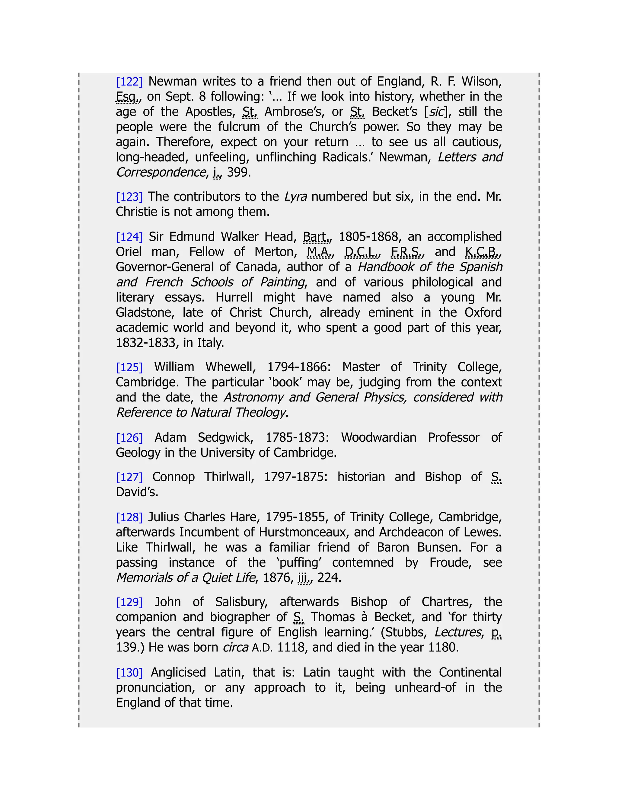 [122] Newman writes to a friend then out of England, R. F. Wilson,
Esq., on Sept. 8 following: ‘… If we look into history, whether in the
age of the Apostles, St. Ambrose’s, or St. Becket’s [sic], still the
people were the fulcrum of the Church’s power. So they may be
again. Therefore, expect on your return … to see us all cautious,
long-headed, unfeeling, unflinching Radicals.’ Newman, Letters and
Correspondence, i., 399.
[123] The contributors to the Lyra numbered but six, in the end. Mr.
Christie is not among them.
[124] Sir Edmund Walker Head, Bart., 1805-1868, an accomplished
Oriel man, Fellow of Merton, M.A., D.C.L., F.R.S., and K.C.B.,
Governor-General of Canada, author of a Handbook of the Spanish
and French Schools of Painting, and of various philological and
literary essays. Hurrell might have named also a young Mr.
Gladstone, late of Christ Church, already eminent in the Oxford
academic world and beyond it, who spent a good part of this year,
1832-1833, in Italy.
[125] William Whewell, 1794-1866: Master of Trinity College,
Cambridge. The particular ‘book’ may be, judging from the context
and the date, the Astronomy and General Physics, considered with
Reference to Natural Theology.
[126] Adam Sedgwick, 1785-1873: Woodwardian Professor of
Geology in the University of Cambridge.
[127] Connop Thirlwall, 1797-1875: historian and Bishop of S.
David’s.
[128] Julius Charles Hare, 1795-1855, of Trinity College, Cambridge,
afterwards Incumbent of Hurstmonceaux, and Archdeacon of Lewes.
Like Thirlwall, he was a familiar friend of Baron Bunsen. For a
passing instance of the ‘puffing’ contemned by Froude, see
Memorials of a Quiet Life, 1876, iii., 224.
[129] John of Salisbury, afterwards Bishop of Chartres, the
companion and biographer of S. Thomas à Becket, and ‘for thirty
years the central figure of English learning.’ (Stubbs, Lectures, p.
139.) He was born circa A.D. 1118, and died in the year 1180.
[130] Anglicised Latin, that is: Latin taught with the Continental
pronunciation, or any approach to it, being unheard-of in the
England of that time.
 