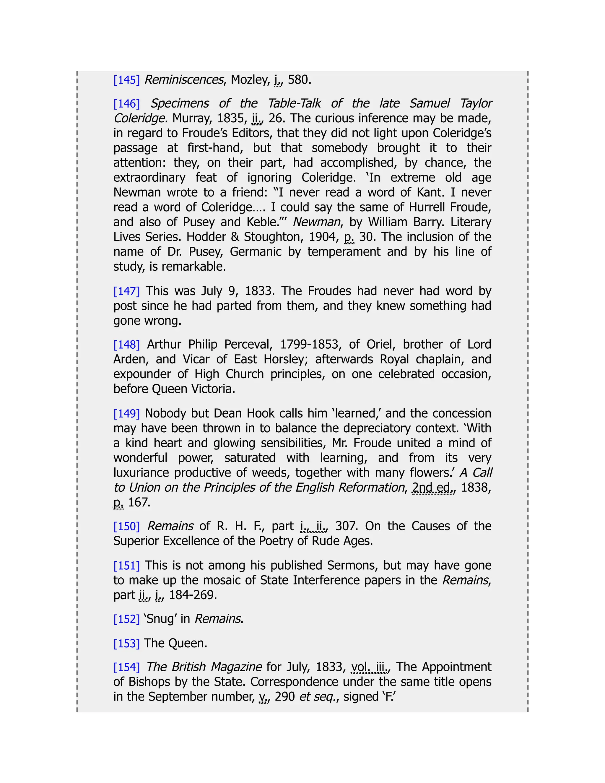 [145] Reminiscences, Mozley, i., 580.
[146] Specimens of the Table-Talk of the late Samuel Taylor
Coleridge. Murray, 1835, ii., 26. The curious inference may be made,
in regard to Froude’s Editors, that they did not light upon Coleridge’s
passage at first-hand, but that somebody brought it to their
attention: they, on their part, had accomplished, by chance, the
extraordinary feat of ignoring Coleridge. ‘In extreme old age
Newman wrote to a friend: “I never read a word of Kant. I never
read a word of Coleridge…. I could say the same of Hurrell Froude,
and also of Pusey and Keble.”’ Newman, by William Barry. Literary
Lives Series. Hodder & Stoughton, 1904, p. 30. The inclusion of the
name of Dr. Pusey, Germanic by temperament and by his line of
study, is remarkable.
[147] This was July 9, 1833. The Froudes had never had word by
post since he had parted from them, and they knew something had
gone wrong.
[148] Arthur Philip Perceval, 1799-1853, of Oriel, brother of Lord
Arden, and Vicar of East Horsley; afterwards Royal chaplain, and
expounder of High Church principles, on one celebrated occasion,
before Queen Victoria.
[149] Nobody but Dean Hook calls him ‘learned,’ and the concession
may have been thrown in to balance the depreciatory context. ‘With
a kind heart and glowing sensibilities, Mr. Froude united a mind of
wonderful power, saturated with learning, and from its very
luxuriance productive of weeds, together with many flowers.’ A Call
to Union on the Principles of the English Reformation, 2nd ed., 1838,
p. 167.
[150] Remains of R. H. F., part i., ii., 307. On the Causes of the
Superior Excellence of the Poetry of Rude Ages.
[151] This is not among his published Sermons, but may have gone
to make up the mosaic of State Interference papers in the Remains,
part ii., i., 184-269.
[152] ‘Snug’ in Remains.
[153] The Queen.
[154] The British Magazine for July, 1833, vol. iii., The Appointment
of Bishops by the State. Correspondence under the same title opens
in the September number, v., 290 et seq., signed ‘F.’
 