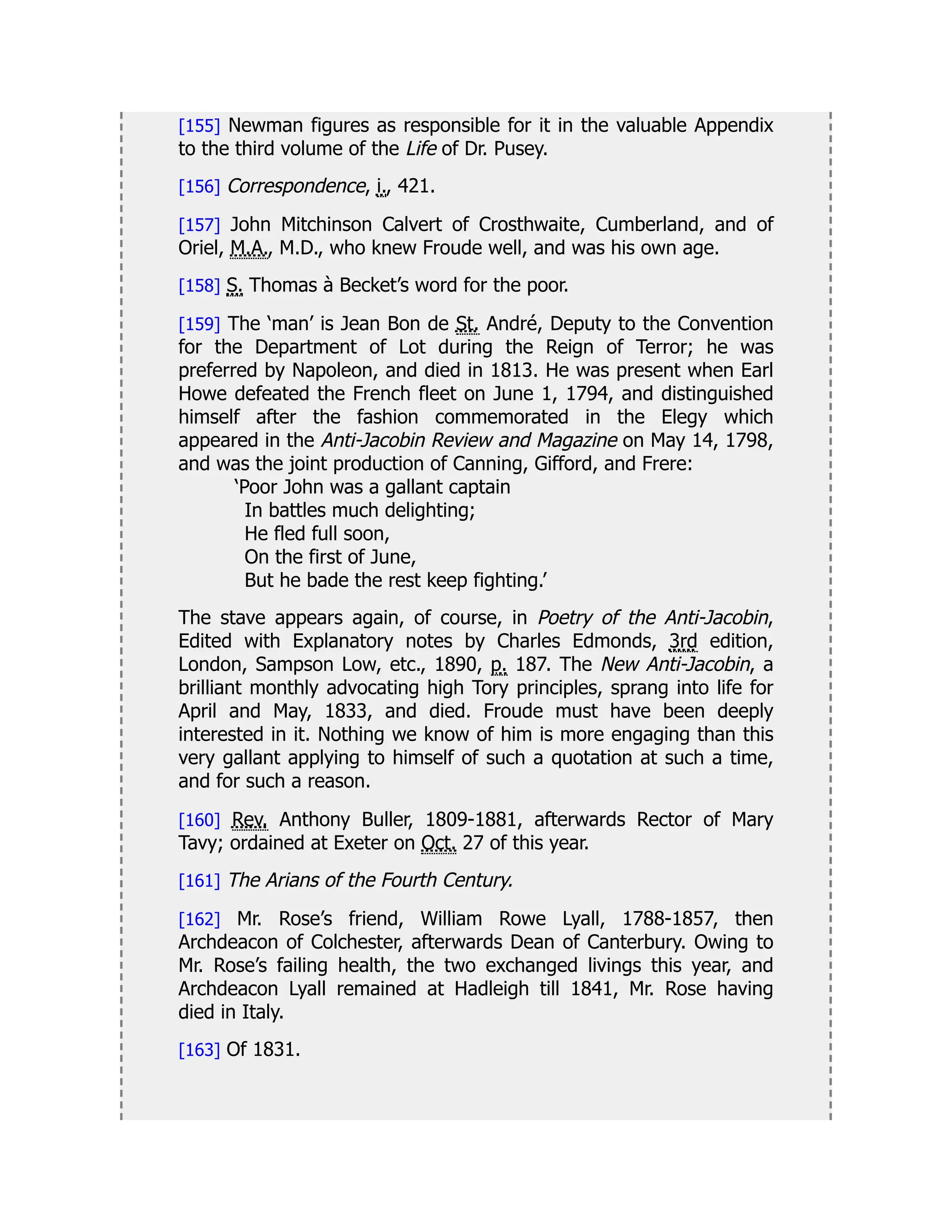 [155] Newman figures as responsible for it in the valuable Appendix
to the third volume of the Life of Dr. Pusey.
[156] Correspondence, i., 421.
[157] John Mitchinson Calvert of Crosthwaite, Cumberland, and of
Oriel, M.A., M.D., who knew Froude well, and was his own age.
[158] S. Thomas à Becket’s word for the poor.
[159] The ‘man’ is Jean Bon de St. André, Deputy to the Convention
for the Department of Lot during the Reign of Terror; he was
preferred by Napoleon, and died in 1813. He was present when Earl
Howe defeated the French fleet on June 1, 1794, and distinguished
himself after the fashion commemorated in the Elegy which
appeared in the Anti-Jacobin Review and Magazine on May 14, 1798,
and was the joint production of Canning, Gifford, and Frere:
‘Poor John was a gallant captain
In battles much delighting;
He fled full soon,
On the first of June,
But he bade the rest keep fighting.’
The stave appears again, of course, in Poetry of the Anti-Jacobin,
Edited with Explanatory notes by Charles Edmonds, 3rd edition,
London, Sampson Low, etc., 1890, p. 187. The New Anti-Jacobin, a
brilliant monthly advocating high Tory principles, sprang into life for
April and May, 1833, and died. Froude must have been deeply
interested in it. Nothing we know of him is more engaging than this
very gallant applying to himself of such a quotation at such a time,
and for such a reason.
[160] Rev. Anthony Buller, 1809-1881, afterwards Rector of Mary
Tavy; ordained at Exeter on Oct. 27 of this year.
[161] The Arians of the Fourth Century.
[162] Mr. Rose’s friend, William Rowe Lyall, 1788-1857, then
Archdeacon of Colchester, afterwards Dean of Canterbury. Owing to
Mr. Rose’s failing health, the two exchanged livings this year, and
Archdeacon Lyall remained at Hadleigh till 1841, Mr. Rose having
died in Italy.
[163] Of 1831.
 