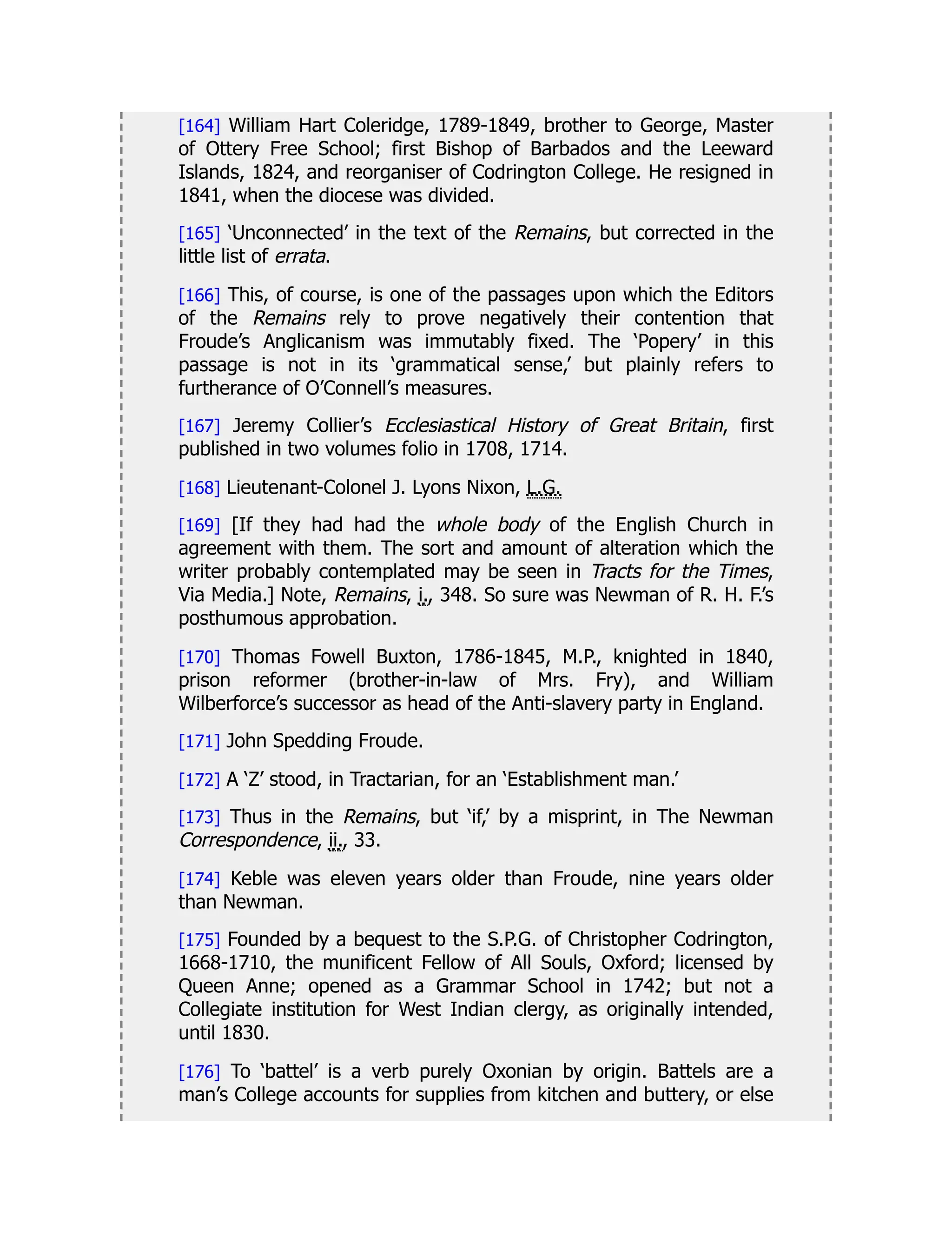 [164] William Hart Coleridge, 1789-1849, brother to George, Master
of Ottery Free School; first Bishop of Barbados and the Leeward
Islands, 1824, and reorganiser of Codrington College. He resigned in
1841, when the diocese was divided.
[165] ‘Unconnected’ in the text of the Remains, but corrected in the
little list of errata.
[166] This, of course, is one of the passages upon which the Editors
of the Remains rely to prove negatively their contention that
Froude’s Anglicanism was immutably fixed. The ‘Popery’ in this
passage is not in its ‘grammatical sense,’ but plainly refers to
furtherance of O’Connell’s measures.
[167] Jeremy Collier’s Ecclesiastical History of Great Britain, first
published in two volumes folio in 1708, 1714.
[168] Lieutenant-Colonel J. Lyons Nixon, L.G.
[169] [If they had had the whole body of the English Church in
agreement with them. The sort and amount of alteration which the
writer probably contemplated may be seen in Tracts for the Times,
Via Media.] Note, Remains, i., 348. So sure was Newman of R. H. F.’s
posthumous approbation.
[170] Thomas Fowell Buxton, 1786-1845, M.P., knighted in 1840,
prison reformer (brother-in-law of Mrs. Fry), and William
Wilberforce’s successor as head of the Anti-slavery party in England.
[171] John Spedding Froude.
[172] A ‘Z’ stood, in Tractarian, for an ‘Establishment man.’
[173] Thus in the Remains, but ‘if,’ by a misprint, in The Newman
Correspondence, ii., 33.
[174] Keble was eleven years older than Froude, nine years older
than Newman.
[175] Founded by a bequest to the S.P.G. of Christopher Codrington,
1668-1710, the munificent Fellow of All Souls, Oxford; licensed by
Queen Anne; opened as a Grammar School in 1742; but not a
Collegiate institution for West Indian clergy, as originally intended,
until 1830.
[176] To ‘battel’ is a verb purely Oxonian by origin. Battels are a
man’s College accounts for supplies from kitchen and buttery, or else
 