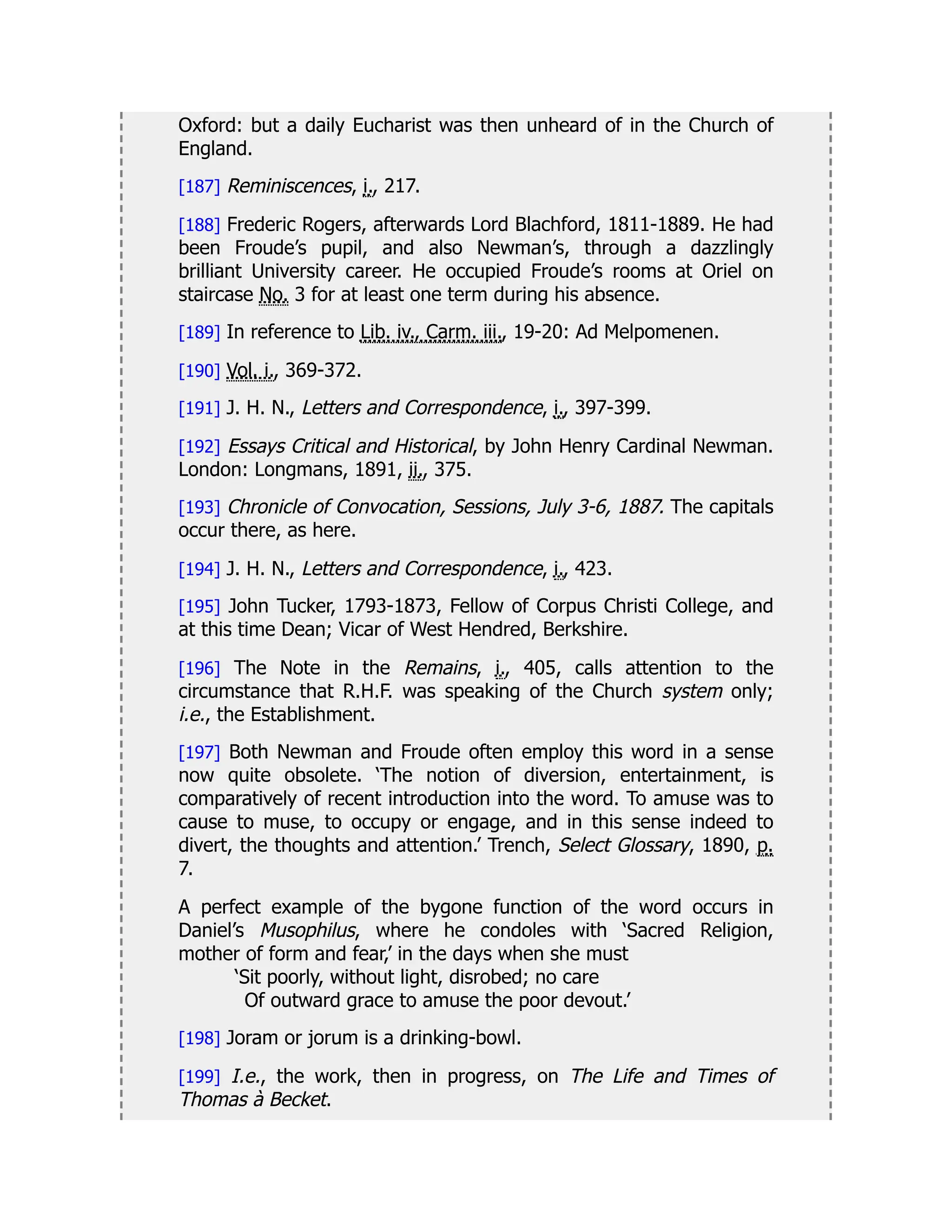 Oxford: but a daily Eucharist was then unheard of in the Church of
England.
[187] Reminiscences, i., 217.
[188] Frederic Rogers, afterwards Lord Blachford, 1811-1889. He had
been Froude’s pupil, and also Newman’s, through a dazzlingly
brilliant University career. He occupied Froude’s rooms at Oriel on
staircase No. 3 for at least one term during his absence.
[189] In reference to Lib. iv., Carm. iii., 19-20: Ad Melpomenen.
[190] Vol. i., 369-372.
[191] J. H. N., Letters and Correspondence, i., 397-399.
[192] Essays Critical and Historical, by John Henry Cardinal Newman.
London: Longmans, 1891, ii., 375.
[193] Chronicle of Convocation, Sessions, July 3-6, 1887. The capitals
occur there, as here.
[194] J. H. N., Letters and Correspondence, i., 423.
[195] John Tucker, 1793-1873, Fellow of Corpus Christi College, and
at this time Dean; Vicar of West Hendred, Berkshire.
[196] The Note in the Remains, i., 405, calls attention to the
circumstance that R.H.F. was speaking of the Church system only;
i.e., the Establishment.
[197] Both Newman and Froude often employ this word in a sense
now quite obsolete. ‘The notion of diversion, entertainment, is
comparatively of recent introduction into the word. To amuse was to
cause to muse, to occupy or engage, and in this sense indeed to
divert, the thoughts and attention.’ Trench, Select Glossary, 1890, p.
7.
A perfect example of the bygone function of the word occurs in
Daniel’s Musophilus, where he condoles with ‘Sacred Religion,
mother of form and fear,’ in the days when she must
‘Sit poorly, without light, disrobed; no care
Of outward grace to amuse the poor devout.’
[198] Joram or jorum is a drinking-bowl.
[199] I.e., the work, then in progress, on The Life and Times of
Thomas à Becket.
 
