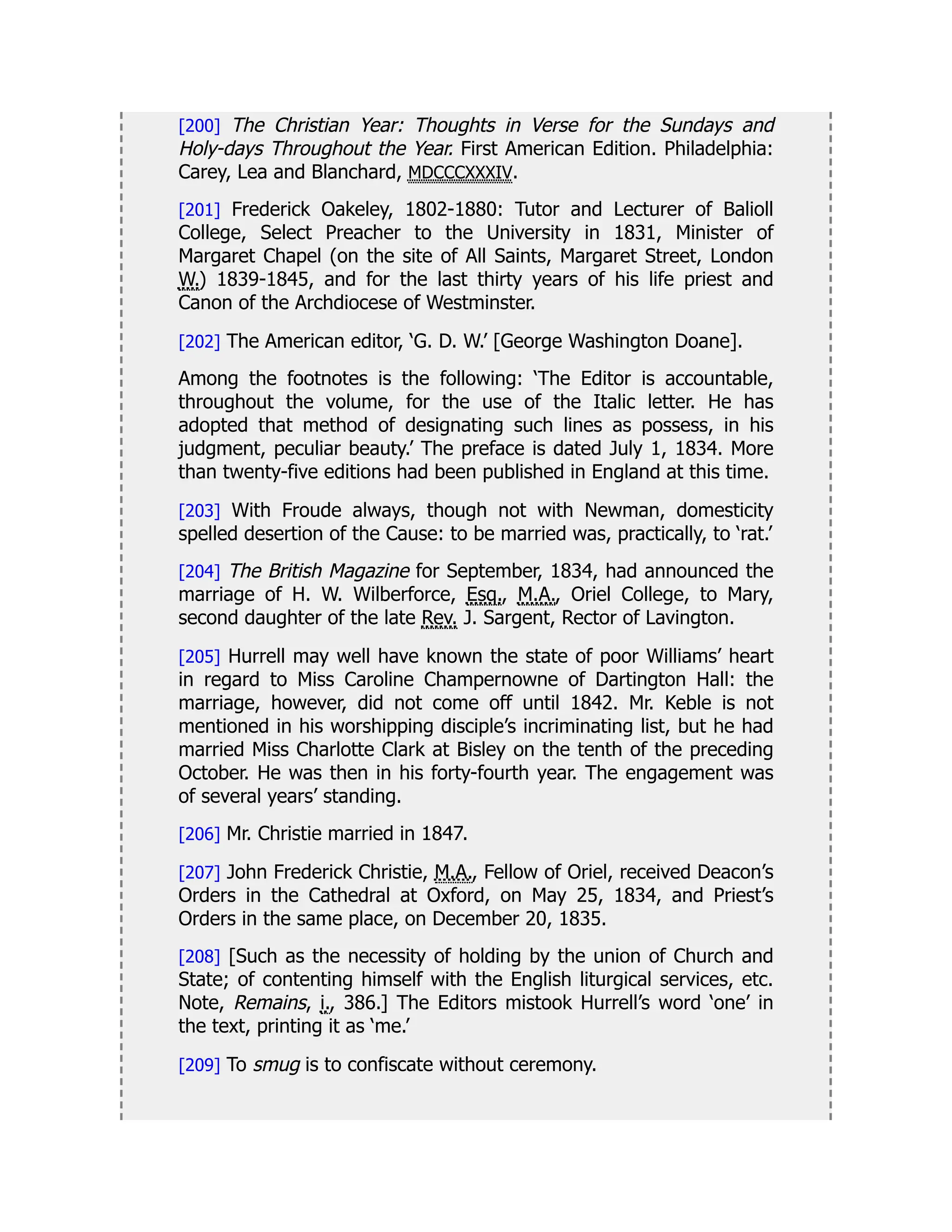 [200] The Christian Year: Thoughts in Verse for the Sundays and
Holy-days Throughout the Year. First American Edition. Philadelphia:
Carey, Lea and Blanchard, MDCCCXXXIV.
[201] Frederick Oakeley, 1802-1880: Tutor and Lecturer of Balioll
College, Select Preacher to the University in 1831, Minister of
Margaret Chapel (on the site of All Saints, Margaret Street, London
W.) 1839-1845, and for the last thirty years of his life priest and
Canon of the Archdiocese of Westminster.
[202] The American editor, ‘G. D. W.’ [George Washington Doane].
Among the footnotes is the following: ‘The Editor is accountable,
throughout the volume, for the use of the Italic letter. He has
adopted that method of designating such lines as possess, in his
judgment, peculiar beauty.’ The preface is dated July 1, 1834. More
than twenty-five editions had been published in England at this time.
[203] With Froude always, though not with Newman, domesticity
spelled desertion of the Cause: to be married was, practically, to ‘rat.’
[204] The British Magazine for September, 1834, had announced the
marriage of H. W. Wilberforce, Esq., M.A., Oriel College, to Mary,
second daughter of the late Rev. J. Sargent, Rector of Lavington.
[205] Hurrell may well have known the state of poor Williams’ heart
in regard to Miss Caroline Champernowne of Dartington Hall: the
marriage, however, did not come off until 1842. Mr. Keble is not
mentioned in his worshipping disciple’s incriminating list, but he had
married Miss Charlotte Clark at Bisley on the tenth of the preceding
October. He was then in his forty-fourth year. The engagement was
of several years’ standing.
[206] Mr. Christie married in 1847.
[207] John Frederick Christie, M.A., Fellow of Oriel, received Deacon’s
Orders in the Cathedral at Oxford, on May 25, 1834, and Priest’s
Orders in the same place, on December 20, 1835.
[208] [Such as the necessity of holding by the union of Church and
State; of contenting himself with the English liturgical services, etc.
Note, Remains, i., 386.] The Editors mistook Hurrell’s word ‘one’ in
the text, printing it as ‘me.’
[209] To smug is to confiscate without ceremony.
 