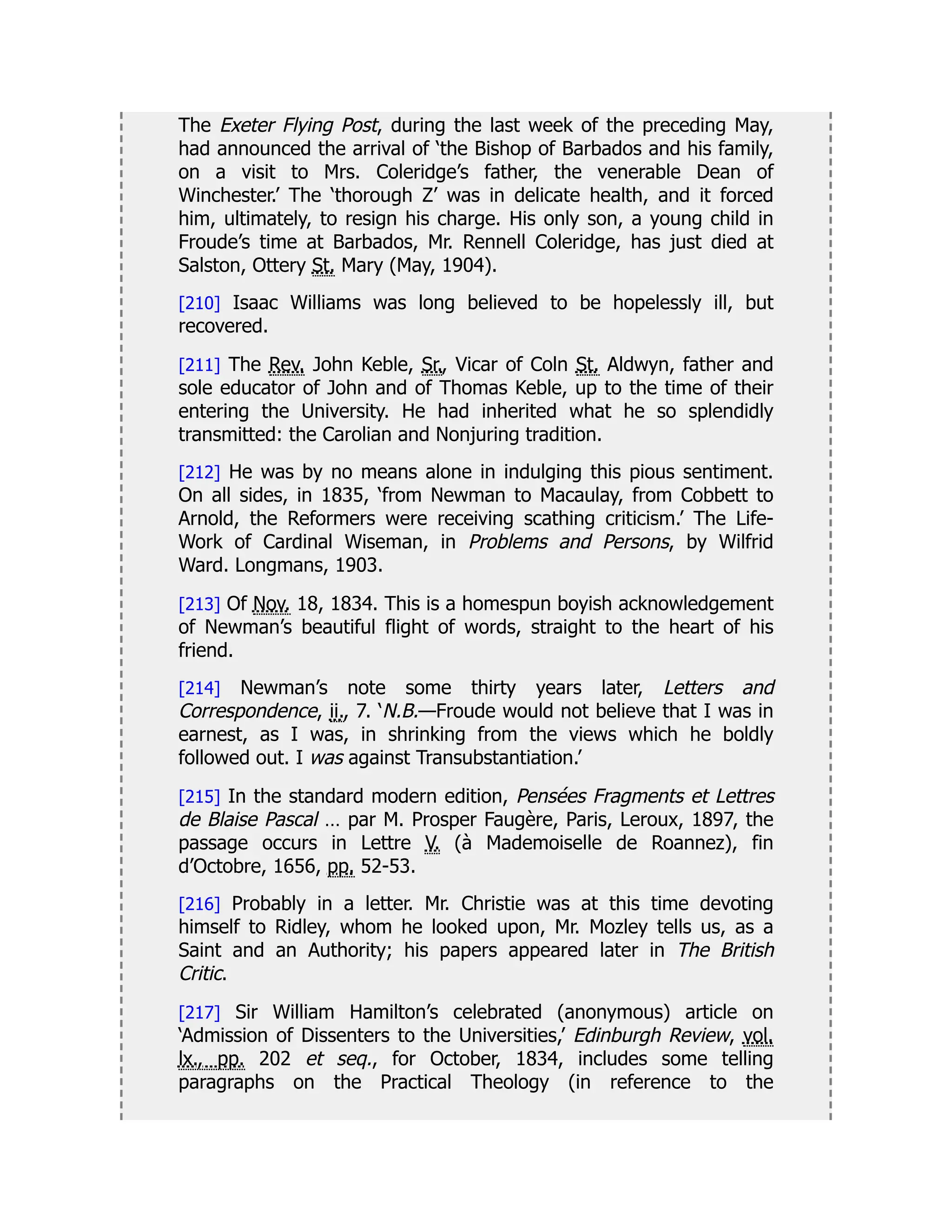 The Exeter Flying Post, during the last week of the preceding May,
had announced the arrival of ‘the Bishop of Barbados and his family,
on a visit to Mrs. Coleridge’s father, the venerable Dean of
Winchester.’ The ‘thorough Z’ was in delicate health, and it forced
him, ultimately, to resign his charge. His only son, a young child in
Froude’s time at Barbados, Mr. Rennell Coleridge, has just died at
Salston, Ottery St. Mary (May, 1904).
[210] Isaac Williams was long believed to be hopelessly ill, but
recovered.
[211] The Rev. John Keble, Sr., Vicar of Coln St. Aldwyn, father and
sole educator of John and of Thomas Keble, up to the time of their
entering the University. He had inherited what he so splendidly
transmitted: the Carolian and Nonjuring tradition.
[212] He was by no means alone in indulging this pious sentiment.
On all sides, in 1835, ‘from Newman to Macaulay, from Cobbett to
Arnold, the Reformers were receiving scathing criticism.’ The Life-
Work of Cardinal Wiseman, in Problems and Persons, by Wilfrid
Ward. Longmans, 1903.
[213] Of Nov. 18, 1834. This is a homespun boyish acknowledgement
of Newman’s beautiful flight of words, straight to the heart of his
friend.
[214] Newman’s note some thirty years later, Letters and
Correspondence, ii., 7. ‘N.B.—Froude would not believe that I was in
earnest, as I was, in shrinking from the views which he boldly
followed out. I was against Transubstantiation.’
[215] In the standard modern edition, Pensées Fragments et Lettres
de Blaise Pascal … par M. Prosper Faugère, Paris, Leroux, 1897, the
passage occurs in Lettre V. (à Mademoiselle de Roannez), fin
d’Octobre, 1656, pp. 52-53.
[216] Probably in a letter. Mr. Christie was at this time devoting
himself to Ridley, whom he looked upon, Mr. Mozley tells us, as a
Saint and an Authority; his papers appeared later in The British
Critic.
[217] Sir William Hamilton’s celebrated (anonymous) article on
‘Admission of Dissenters to the Universities,’ Edinburgh Review, vol.
lx., pp. 202 et seq., for October, 1834, includes some telling
paragraphs on the Practical Theology (in reference to the
 