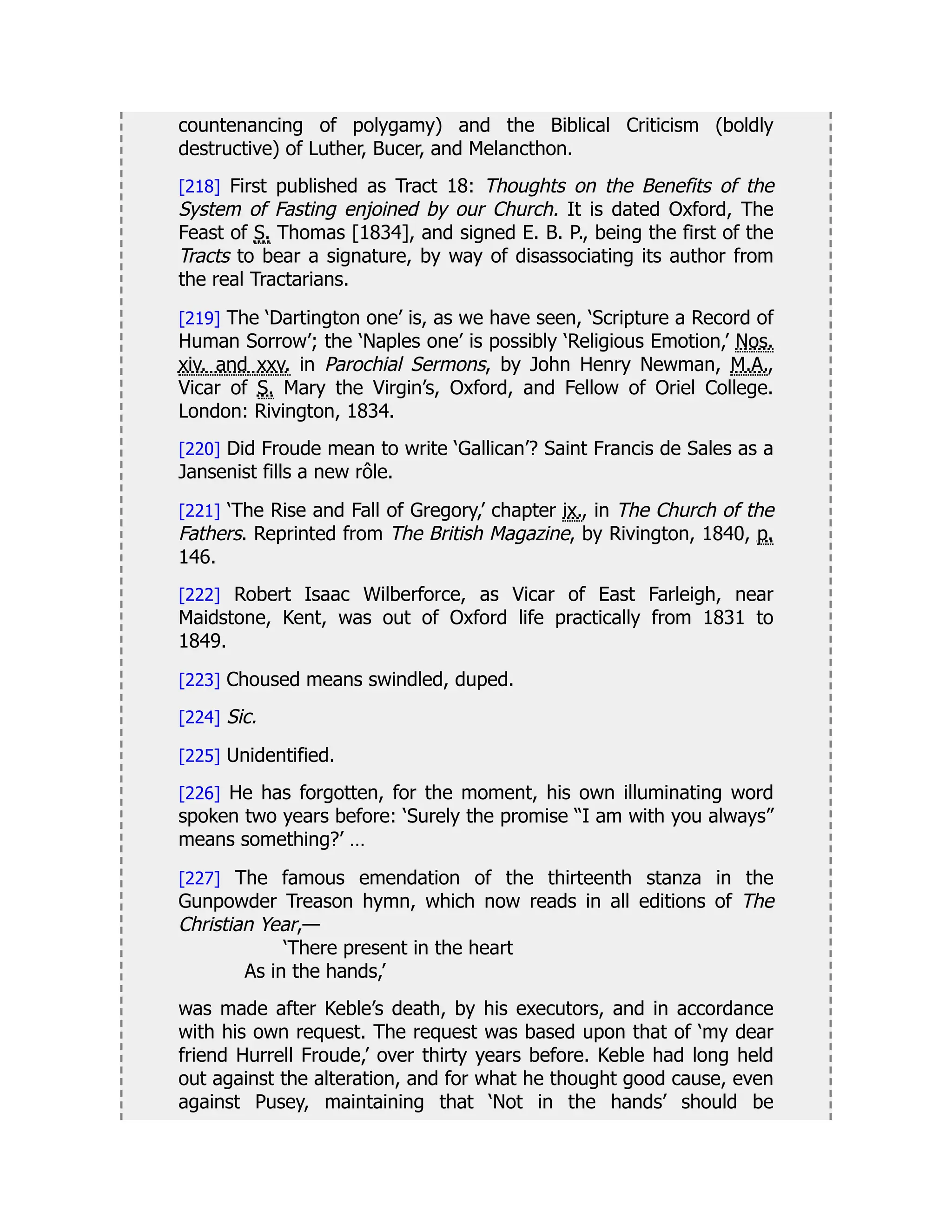 countenancing of polygamy) and the Biblical Criticism (boldly
destructive) of Luther, Bucer, and Melancthon.
[218] First published as Tract 18: Thoughts on the Benefits of the
System of Fasting enjoined by our Church. It is dated Oxford, The
Feast of S. Thomas [1834], and signed E. B. P., being the first of the
Tracts to bear a signature, by way of disassociating its author from
the real Tractarians.
[219] The ‘Dartington one’ is, as we have seen, ‘Scripture a Record of
Human Sorrow’; the ‘Naples one’ is possibly ‘Religious Emotion,’ Nos.
xiv. and xxv. in Parochial Sermons, by John Henry Newman, M.A.,
Vicar of S. Mary the Virgin’s, Oxford, and Fellow of Oriel College.
London: Rivington, 1834.
[220] Did Froude mean to write ‘Gallican’? Saint Francis de Sales as a
Jansenist fills a new rôle.
[221] ‘The Rise and Fall of Gregory,’ chapter ix., in The Church of the
Fathers. Reprinted from The British Magazine, by Rivington, 1840, p.
146.
[222] Robert Isaac Wilberforce, as Vicar of East Farleigh, near
Maidstone, Kent, was out of Oxford life practically from 1831 to
1849.
[223] Choused means swindled, duped.
[224] Sic.
[225] Unidentified.
[226] He has forgotten, for the moment, his own illuminating word
spoken two years before: ‘Surely the promise “I am with you always”
means something?’ …
[227] The famous emendation of the thirteenth stanza in the
Gunpowder Treason hymn, which now reads in all editions of The
Christian Year,—
‘There present in the heart
As in the hands,’
was made after Keble’s death, by his executors, and in accordance
with his own request. The request was based upon that of ‘my dear
friend Hurrell Froude,’ over thirty years before. Keble had long held
out against the alteration, and for what he thought good cause, even
against Pusey, maintaining that ‘Not in the hands’ should be
 