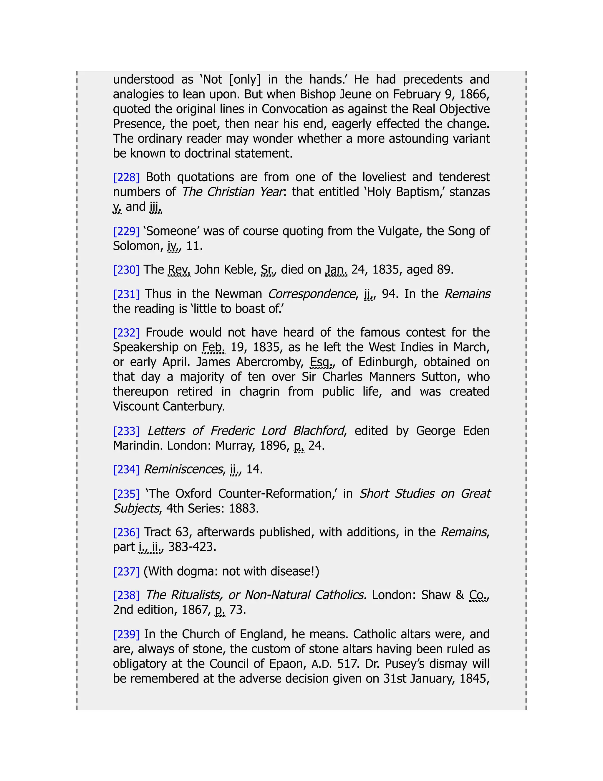 understood as ‘Not [only] in the hands.’ He had precedents and
analogies to lean upon. But when Bishop Jeune on February 9, 1866,
quoted the original lines in Convocation as against the Real Objective
Presence, the poet, then near his end, eagerly effected the change.
The ordinary reader may wonder whether a more astounding variant
be known to doctrinal statement.
[228] Both quotations are from one of the loveliest and tenderest
numbers of The Christian Year: that entitled ‘Holy Baptism,’ stanzas
v. and iii.
[229] ‘Someone’ was of course quoting from the Vulgate, the Song of
Solomon, iv., 11.
[230] The Rev. John Keble, Sr., died on Jan. 24, 1835, aged 89.
[231] Thus in the Newman Correspondence, ii., 94. In the Remains
the reading is ‘little to boast of.’
[232] Froude would not have heard of the famous contest for the
Speakership on Feb. 19, 1835, as he left the West Indies in March,
or early April. James Abercromby, Esq., of Edinburgh, obtained on
that day a majority of ten over Sir Charles Manners Sutton, who
thereupon retired in chagrin from public life, and was created
Viscount Canterbury.
[233] Letters of Frederic Lord Blachford, edited by George Eden
Marindin. London: Murray, 1896, p. 24.
[234] Reminiscences, ii., 14.
[235] ‘The Oxford Counter-Reformation,’ in Short Studies on Great
Subjects, 4th Series: 1883.
[236] Tract 63, afterwards published, with additions, in the Remains,
part i., ii., 383-423.
[237] (With dogma: not with disease!)
[238] The Ritualists, or Non-Natural Catholics. London: Shaw & Co.,
2nd edition, 1867, p. 73.
[239] In the Church of England, he means. Catholic altars were, and
are, always of stone, the custom of stone altars having been ruled as
obligatory at the Council of Epaon, A.D. 517. Dr. Pusey’s dismay will
be remembered at the adverse decision given on 31st January, 1845,
 